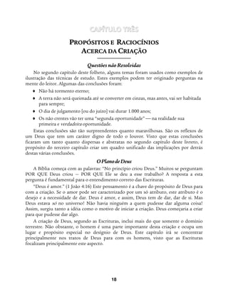 18
CAPÍTULO TRÊS
PPRROOPPÓÓSSIITTOOSS EE RRAACCIIOOCCÍÍNNIIOOSS
AACCEERRCCAA DDAA CCRRIIAAÇÇÃÃOO
Questões não Resolvidas
No segundo capítulo deste folheto, alguns temas foram usados como exemplos de
ilustração das técnicas de estudo. Estes exemplos podem ter originado perguntas na
mente do leitor. Algumas das conclusões foram:
♦ Não há tormento eterno;
♦ A terra não será queimada até se converter em cinzas, mas antes, vai ser habitada
para sempre;
♦ O dia de julgamento [ou do juízo] vai durar 1.000 anos;
♦ Os não crentes vão ter uma “segunda oportunidade”  na realidade sua
primeira e verdadeira oportunidade.
Estas conclusões são tão surpreendentes quanto maravilhosas. São os reflexos de
um Deus que tem um caráter digno de todo o louvor. Visto que estas conclusões
ficaram um tanto quanto dispersas e abstratas no segundo capítulo deste livreto, é
propósito do terceiro capítulo criar um quadro unificado das implicações por detrás
destas várias conclusões.
OPlanodeDeus
A Bíblia começa com as palavras: “No princípio criou Deus.” Muitos se perguntam
POR QUE Deus criou — POR QUE Ele se deu a esse trabalho? A resposta a esta
pergunta é fundamental para o entendimento correto das Escrituras.
“Deus é amor.” (1 João 4:16) Este pensamento é a chave do propósito de Deus para
com a criação. Se o amor pode ser caracterizado por um só atributo, este atributo é o
desejo e a necessidade de dar. Deus é amor, e assim, Deus tem de dar, dar de si. Mas
Deus estava só no universo! Não havia ninguém a quem pudesse dar alguma coisa!
Assim, surgiu tanto a idéia como o motivo de iniciar a criação. Deus começaria a criar
para que pudesse dar algo.
A criação de Deus, segundo as Escrituras, inclui mais do que somente o domínio
terrestre. Não obstante, o homem é uma parte importante desta criação e ocupa um
lugar e propósito especial no desígnio de Deus. Este capítulo irá se concentrar
principalmente nos tratos de Deus para com os homens, visto que as Escrituras
focalizam principalmente este aspecto.
 