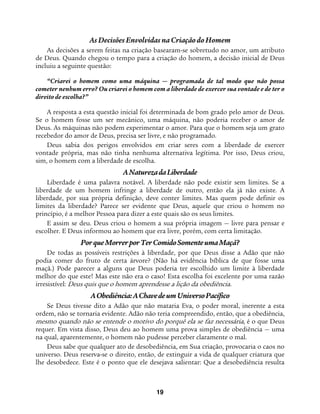 19
As Decisões Envolvidas na Criação do Homem
As decisões a serem feitas na criação basearam-se sobretudo no amor, um atributo
de Deus. Quando chegou o tempo para a criação do homem, a decisão inicial de Deus
incluiu a seguinte questão:
“Criarei o homem como uma máquina — programada de tal modo que não possa
cometer nenhum erro? Ou criarei o homem com a liberdade de exercer sua vontade e de ter o
direito de escolha?”
A resposta a esta questão inicial foi determinada de bom grado pelo amor de Deus.
Se o homem fosse um ser mecânico, uma máquina, não poderia receber o amor de
Deus. As máquinas não podem experimentar o amor. Para que o homem seja um grato
recebedor do amor de Deus, precisa ser livre, e não programado.
Deus sabia dos perigos envolvidos em criar seres com a liberdade de exercer
vontade própria, mas não tinha nenhuma alternativa legítima. Por isso, Deus criou,
sim, o homem com a liberdade de escolha.
ANaturezadaLiberdade
Liberdade é uma palavra notável. A liberdade não pode existir sem limites. Se a
liberdade de um homem infringe a liberdade de outro, então ela já não existe. A
liberdade, por sua própria definição, deve conter limites. Mas quem pode definir os
limites da liberdade? Parece ser evidente que Deus, aquele que criou o homem no
princípio, é a melhor Pessoa para dizer a este quais são os seus limites.
E assim se deu. Deus criou o homem a sua própria imagem — livre para pensar e
escolher. E Deus informou ao homem que era livre, porém, com certa limitação.
PorqueMorrerporTerComidoSomenteumaMaçã?
De todas as possíveis restrições à liberdade, por que Deus disse a Adão que não
podia comer do fruto de certa árvore? (Não há evidência bíblica de que fosse uma
maçã.) Pode parecer a alguns que Deus poderia ter escolhido um limite à liberdade
melhor do que este! Mas este não era o caso! Esta escolha foi excelente por uma razão
irresistível: Deus quis que o homem aprendesse a lição da obediência.
AObediência:AChavedeumUniversoPacífico
Se Deus tivesse dito a Adão que não mataria Eva, o poder moral, inerente a esta
ordem, não se tornaria evidente. Adão não teria compreendido, então, que a obediência,
mesmo quando não se entende o motivo do porquê ela se faz necessária, é o que Deus
requer. Em vista disso, Deus deu ao homem uma prova simples de obediência — uma
na qual, aparentemente, o homem não pudesse perceber claramente o mal.
Deus sabe que qualquer ato de desobediência, em Sua criação, provocaria o caos no
universo. Deus reserva-se o direito, então, de extinguir a vida de qualquer criatura que
lhe desobedece. Este é o ponto que ele desejava salientar: Que a desobediência resulta
 