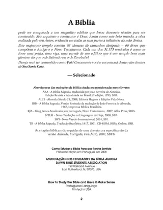 2
AA BBííbblliiaa
pode ser comparada a um magnífico edifício que levou dezessete séculos para ser
construído. Seu arquiteto e construtor é Deus. Assim como este belo mundo, a obra
realizada pelo seu Autor, evidencia em todas as suas partes a influência da mão divina.
Este majestoso templo contém 66 câmaras de tamanhos desiguais — 66 livros que
compõem o Antigo e o Novo Testamento. Cada um dos 31.173 versículos é como se
fosse uma pedra, uma viga, uma parede de um edifício que é um templo bem mais
glorioso do que o de Salomão ou o de Zorobabel.
Deseja você ter comunhão com o Pai? Certamente você o encontrará dentro dos limites
de Sua Santa Casa.
 Selecionado
Abreviaturas das traduções da Bíblia citadas ou mencionadas neste livreto:
ARA - A Bíblia Sagrada, traduzida por João Ferreira de Almeida,
Edição Revista e Atualizada no Brasil, 2ª edição, 1993, SBB.
AL21 - Almeida Século 21, 2008, Editora Hagnos e Edições Vida Nova.
IBB – A Bíblia Sagrada, Versão Revisada da tradução de João Ferreira de Almeida,
1967, Imprensa Bíblica Brasileira.
KJA – King James Atualizada, em português, Novo Testamento, 2007, Abba Press, SBIA.
NTLH – Nova Tradução na Linguagem de Hoje, 2000, SBB.
NVI - Nova Versão Internacional, 2001, SBI.
TB - A Bíblia Sagrada, Tradução Brasileira, 1917, 2001, CD-ROM, Bíblia Online, SBB.
As citações bíblicas não seguidas de uma abreviatura específica são da
versão Almeida, Corrigida, Fiel (ACF), 2007, SBTB.
Como Estudar a Bíblia Para que Tenha Sentido
Primeira Edição em Português em 2008
ASSOCIAÇÃO DOS ESTUDANTES DA BÍBLIA AURORA
DAWN BIBLE STUDENTS ASSOCIATION
199 Railroad Avenue
East Rutherford, NJ 07073, USA
How to Study the Bible and Have it Make Sense
Portuguese Language
Printed in USA
 
