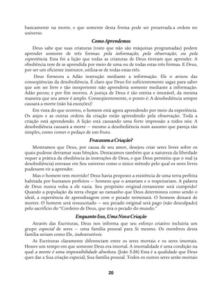 20
basicamente na morte, e que somente desta forma pode ser preservada a ordem no
universo.
ComoAprendemos
Deus sabe que suas criaturas (visto que não são máquinas programadas) podem
aprender somente de três formas: pela informação, pela observação, ou pela
experiência. Esta foi a lição que todas as criaturas de Deus tiveram que aprender. A
obediência tem de se aprendida por meio de uma ou de todas estas três formas. E Deus,
por ser um eficiente instrutor, utiliza-se de todas estas três.
Deus forneceu a Adão instrução mediante a informação. Ele o avisou das
conseqüências da desobediência. É claro que Deus foi suficientemente sagaz para saber
que um ser livre e tão inexperiente não aprenderia somente mediante a informação.
Adão pecou; e por fim morreu. A justiça de Deus é tão estrita e imutável, da mesma
maneira que seu amor é amplo. Conseqüentemente, o ponto é: A desobediência sempre
causará a morte (não há exceções)!
Em vista do que ocorreu, o homem está agora aprendendo por meio da experiência.
Os anjos e as outras ordens da criação estão aprendendo pela observação. Toda a
criação está aprendendo. A lição está causando uma forte impressão a todos nós: A
desobediência causará a morte — mesmo a desobediência num assunto que pareça tão
simples, como comer o pedaço de um fruto.
FracassouaCriação?
Mostramos que Deus, por causa de seu amor, desejou criar seres livres sobre os
quais pudesse derramar suas bênçãos. Destacamos também que a natureza da liberdade
requer a prática da obediência às instruções de Deus, e que Deus permitiu que o mal (a
desobediência) entrasse em Seu universo como o único método pelo qual os seres livres
pudessem vir a aprender.
Mas o homem tem morrido! Deus havia proposto a existência de uma terra perfeita
habitada por humanos perfeitos — homens que o amariam e o respeitariam. A palavra
de Deus nunca volta a ele vazia. Seu propósito original certamente será cumprido!
Quando a população da terra chegar ao tamanho que Deus determinou como sendo o
ideal, a experiência de aprendizagem com o pecado terminará. O homem deixará de
morrer. O homem será ressuscitado — seu pecado original será pago (não desculpado)
pelo sacrifício do “Cordeiro de Deus, que tira o pecado do mundo.”
EnquantoIsso,UmaNovaCriação
Através das Escrituras, Deus nos informa que seu esforço criativo incluiria um
grupo especial de seres — uma família pessoal para Si mesmo. Os membros desta
família seriam como Ele, indestrutíveis.
As Escrituras claramente diferenciam entre os seres mortais e os seres imortais.
Houve um tempo em que somente Deus era imortal. A imortalidade é uma condição na
qual a morte é uma impossibilidade absoluta. (João 5:26) Esta é a qualidade que Deus
quer dar a Sua criação especial, Sua família pessoal. Todos os outros seres serão mortais
 