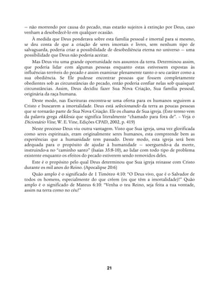 21
— não morrendo por causa do pecado, mas estarão sujeitos à extinção por Deus, caso
venham a desobedecê-lo em qualquer ocasião.
À medida que Deus ponderava sobre esta família pessoal e imortal para si mesmo,
se deu conta de que a criação de seres imortais e livres, sem nenhum tipo de
salvaguarda, poderia criar a possibilidade de desobediência eterna no universo — uma
possibilidade que Deus não poderia aceitar.
Mas Deus viu uma grande oportunidade nos assuntos da terra. Determinou assim,
que poderia lidar com algumas pessoas enquanto estas estivessem expostas às
influências terríveis do pecado e assim examinar plenamente tanto o seu caráter como a
sua obediência. Se Ele pudesse encontrar pessoas que fossem completamente
obedientes sob as circunstâncias do pecado, então poderia confiar nelas sob quaisquer
circunstâncias. Assim, Deus decidiu fazer Sua Nova Criação, Sua família pessoal,
originária da raça humana.
Deste modo, nas Escrituras encontra-se uma oferta para os humanos seguirem a
Cristo e buscarem a imortalidade. Deus está selecionando da terra as poucas pessoas
que se tornarão parte de Sua Nova Criação. Ele os chama de Sua igreja. (Este termo vem
da palavra grega ekklesia que significa literalmente “chamado para fora de”. – Veja o
Dicionário Vine, W. E. Vine, Edições CPAD, 2002, p. 419)
Neste processo Deus viu outra vantagem. Visto que Sua igreja, uma vez glorificada
como seres espirituais, eram originalmente seres humanos, esta compreende bem as
experiências que a humanidade tem passado. Deste modo, esta igreja será bem
adequada para o propósito de ajudar à humanidade — soerguendo-a da morte,
instruindo-a no “caminho santo” (Isaías 35:8-10), ao lidar com todo tipo de problema
existente enquanto os efeitos do pecado estiverem sendo removidos deles.
Este é o propósito pelo qual Deus determinou que Sua igreja reinasse com Cristo
durante os mil anos do Reino. (Apocalipse 20:6)
Quão amplo é o significado de 1 Timóteo 4:10: “O Deus vivo, que é o Salvador de
todos os homens, especialmente do que crêem (os que têm a imortalidade)!” Quão
amplo é o significado de Mateus 6:10: “Venha o teu Reino, seja feita a tua vontade,
assim na terra como no céu!”
 