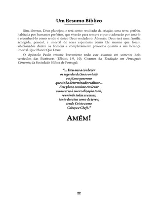 22
UUmm RReessuummoo BBííbblliiccoo
Sim, deveras, Deus planejou, e terá como resultado da criação, uma terra perfeita
habitada por humanos perfeitos, que viverão para sempre e que o adorarão por amá-lo
e reconhecê-lo como sendo o único Deus verdadeiro. Ademais, Deus terá uma família
achegada, pessoal, e imortal de seres espirituais como Ele mesmo que foram
selecionados dentre os homens e completamente provados quanto a sua herança
imortal. Que Plano! Que Deus!
O Apóstolo Paulo resume brevemente todo este assunto em somente dois
versículos das Escrituras (Efésios 1:9, 10). Citamos da Tradução em Português
Corrente, da Sociedade Bíblica de Portugal:
“... Deu-nos a conhecer
os segredos da Sua vontade
e o plano generoso
que tinha determinado realizar…
Esse plano consiste em levar
o universo à sua realização total,
reunindo todas as coisas,
tanto dos céus como da terra,
tendo Cristo como
Cabeça e Chefe.”
AAMMÉÉMM!!
 