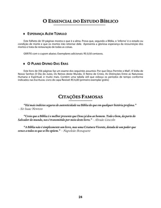 24
OO EESSSSEENNCCIIAALL DDOO EESSTTUUDDOO BBÍÍBBLLIICCOO
♦ ESPERANÇA ALÉM TÚMULO
Este folheto de 59 páginas mostra o que é a alma. Prova que, segundo a Bíblia, o ‘inferno’ é o estado ou
condição de morte e que os mortos irão retornar dele. Apresenta a gloriosa esperança da ressurreição dos
mortos e trata da restauração de todas as coisas.
GRÁTIS com o cupom abaixo. Exemplares adicionais: R$ 0,50 centavos.
♦ O PLANO DIVINO DAS ERAS
Este livro de 356 páginas faz um exame dos seguintes assuntos: Por que Deus Permite o Mal?, A Volta de
Nosso Senhor, O Dia do Juízo, Os Reinos deste Mundo, O Reino de Cristo, As Distinções Entre as Naturezas
Humana e Espiritual, e muito mais. Contém uma tabela útil que esboça os períodos de tempo conforme
indicados nas Escrituras. Livro de capa flexível: R$ 6,00 (primeiro exemplar grátis)
CCIITTAAÇÇÕÕEESS FFAAMMOOSSAASS
“Há mais indícios seguros de autenticidade na Bíblia do que em qualquer história profana.”
– Sir Isaac Newton
“Creio que a Bíblia é o melhor presente que Deus já deu ao homem. Todo o bem, da parte do
Salvador do mundo, nos é transmitido por meio deste livro.” – Abraão Lincoln
“A Bíblia não é simplesmente um livro, mas uma Criatura Vivente, dotada de um poder que
vence a todos os que se lhe opõem.” – Napoleão Bonaparte
 
