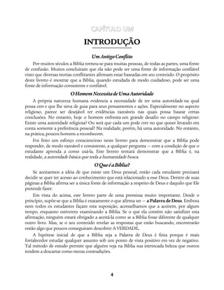 4
CAPÍTULO UM
IINNTTRROODDUUÇÇÃÃOO
UmAntigoConflito
Por muitos séculos a Bíblia tornou-se para muitas pessoas, de todas as partes, uma fonte
de confusão. Muitos concluíram que ela não pode ser uma fonte de informação confiável
visto que diversas teorias conflitantes afirmam estar baseadas em seu conteúdo. O propósito
deste livreto é mostrar que a Bíblia, quando estudada de modo cuidadoso, pode ser uma
fonte de informação consistente e confiável.
OHomemNecessitadeUmaAutoridade
A própria natureza humana evidencia a necessidade de ter uma autoridade na qual
possa crer e que lhe sirva de guia para seus pensamentos e ações. Especialmente no aspecto
religioso, parece ser desejável ter evidências razoáveis nas quais possa basear certas
conclusões. No entanto, hoje o homem enfrenta um grande desafio no campo religioso:
Existe uma autoridade religiosa? Ou será que cada um pode crer no que quiser levando em
conta somente a preferência pessoal? Na realidade, porém, há uma autoridade. No entanto,
na prática, poucos homens a reconhecem.
Foi feito um esforço consciencioso neste livreto para demonstrar que a Bíblia pode
responder, de modo razoável e consistente, a qualquer pergunta — com a condição de que o
estudante aprenda a como usá-la. Este livreto tentará demonstrar que a Bíblia é, na
realidade, a autoridade básica que toda a humanidade busca.
OQueéaBíblia?
Se aceitarmos a idéia de que existe um Deus pessoal, então cada estudante precisará
decidir se quer ter acesso ao conhecimento que está relacionado a esse Deus. Dentro de suas
páginas a Bíblia afirma ser a única fonte de informação a respeito de Deus e daquilo que Ele
pretende fazer.
Em vista do acima, este livreto parte de uma premissa muito importante. Desde o
princípio, supõe-se que a Bíblia é exatamente o que afirma ser — a Palavra de Deus. Embora
nem todos os estudantes façam esta suposição, aconselhamos que a aceitem, por algum
tempo, enquanto estiverem examinando a Bíblia. Se o que ela contém não satisfizer esta
afirmação, ninguém estará obrigado a aceitá-la como se a Bíblia fosse diferente de qualquer
outro livro. Mas, se o seu conteúdo revelar as respostas que estão buscando, encontrarão
então algo que poucos conseguiram descobrir:A VERDADE.
A hipótese inicial de que a Bíblia seja a Palavra de Deus é feita porque é mais
fortalecedor estudar qualquer assunto sob um ponto de vista positivo em vez de negativo.
Tal método de estudo permite que alguém veja na Bíblia sua intrincada beleza que outros
tendem a descartar como meras contradições.
 
