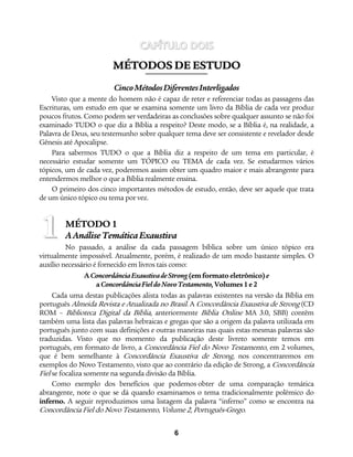 6
CAPÍTULO DOIS
MMÉÉTTOODDOOSS DDEE EESSTTUUDDOO
CincoMétodosDiferentesInterligados
Visto que a mente do homem não é capaz de reter e referenciar todas as passagens das
Escrituras, um estudo em que se examina somente um livro da Bíblia de cada vez produz
poucos frutos. Como podem ser verdadeiras as conclusões sobre qualquer assunto se não foi
examinado TUDO o que diz a Bíblia a respeito? Deste modo, se a Bíblia é, na realidade, a
Palavra de Deus, seu testemunho sobre qualquer tema deve ser consistente e revelador desde
Gênesis até Apocalipse.
Para sabermos TUDO o que a Bíblia diz a respeito de um tema em particular, é
necessário estudar somente um TÓPICO ou TEMA de cada vez. Se estudarmos vários
tópicos, um de cada vez, poderemos assim obter um quadro maior e mais abrangente para
entendermos melhor o que a Bíblia realmente ensina.
O primeiro dos cinco importantes métodos de estudo, então, deve ser aquele que trata
de um único tópico ou tema por vez.
MÉTODO 1
AAnáliseTemáticaExaustiva
No passado, a análise da cada passagem bíblica sobre um único tópico era
virtualmente impossível. Atualmente, porém, é realizado de um modo bastante simples. O
auxílio necessário é fornecido em livros tais como:
AConcordânciaExaustivadeStrong (emformato eletrônico)e
aConcordânciaFieldoNovoTestamento,Volumes1e2
Cada uma destas publicações alista todas as palavras existentes na versão da Bíblia em
português Almeida Revista e Atualizada no Brasil. A Concordância Exaustiva de Strong (CD
ROM – Biblioteca Digital da Bíblia, anteriormente Bíblia Online MA 3.0, SBB) contêm
também uma lista das palavras hebraicas e gregas que são a origem da palavra utilizada em
português junto com suas definições e outras maneiras nas quais estas mesmas palavras são
traduzidas. Visto que no momento da publicação deste livreto somente temos em
português, em formato de livro, a Concordância Fiel do Novo Testamento, em 2 volumes,
que é bem semelhante à Concordância Exaustiva de Strong, nos concentraremos em
exemplos do Novo Testamento, visto que ao contrário da edição de Strong, a Concordância
Fiel se focaliza somente na segunda divisão da Bíblia.
Como exemplo dos benefícios que podemos obter de uma comparação temática
abrangente, note o que se dá quando examinamos o tema tradicionalmente polêmico do
inferno. A seguir reproduzimos uma listagem da palavra “inferno” como se encontra na
Concordância Fiel do Novo Testamento, Volume 2, Português-Grego.
1
 