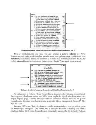 7
Listagem da palavra ‘inferno’ na Concordância Fiel do Novo Testamento, Vol. 2
Listagem da palavra ‘hades’ na Concordância Fiel do Novo Testamento, Vol. 1
Nota-se imediatamente que cada vez que aparece a palavra inferno no Novo
Testamento, em vários versículos ela é a tradução de uma palavra grega, representada pelo
número 86, na coluna à direita. Ao abrirmos o Volume 1 da Concordância Fiel do NT, no
verbete número86, descobrimos que a palavra grega é hades. Veja a seguir o que aparece:
Ao utilizarmos o Volume 1 desta Concordância, podemos observar cada contexto onde
hades aparece, dando-nos assim uma idéia mais ampla do significado desta palavra na
língua original grega. Observe bem que entre os versículos bíblicos alistados há quatro
versículos que deveriam nos chamar muito a atenção. São as passagens de Atos 2:27, 31 e
Apo. 20:13, 14.
Em Atos 2:27 lemos: “Pois não deixarás a minha alma no inferno, nem permitirás que o
teu Santo veja a corrupção.” (Na versão ARA a tradução de hades é ‘morte’.) Este texto é
citado do Salmo 16:10 onde, de acordo com o inspirado testemunho do Apóstolo Pedro, o
 