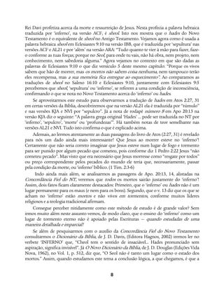 8
Rei Davi profetiza acerca da morte e ressurreição de Jesus. Nesta profecia a palavra hebraica
traduzida por ‘inferno’, na versão ACF, é sheol. Isto nos mostra que o hades do Novo
Testamento é o equivalente de sheol no Antigo Testamento. Vejamos agora como é usada a
palavra hebraica sheol em Eclesiastes 9:10 na versão IBB, que é traduzida por ‘sepultura’ nas
versões ACF e AL21 e por ‘além’ na versão ARA: “Tudo quanto te vier à mão para fazer, faze-
o conforme as tuas forças; porque no Seol, para onde tu vais, não há obra, nem projeto, nem
conhecimento, nem sabedoria alguma.” Agora vejamos no contexto em que são dadas as
palavras de Eclesiastes 9:10 o que diz versículo 5 deste mesmo capítulo: “Porque os vivos
sabem que hão de morrer, mas os mortos não sabem coisa nenhuma, nem tampouco terão
eles recompensa, mas a sua memória fica entregue ao esquecimento”. Ao comparamos as
traduções de sheol no Salmo 16:10 e Eclesiastes 9:10, juntamente com Eclesiastes 9:5
percebemos que sheol, ‘sepultura’ ou ‘inferno’, se referem a uma condição de inconsciência,
confirmando o que se nota no Novo Testamento acerca do ‘inferno’ ou hades.
Se aproveitarmos este estudo para observarmos a tradução de hades em Atos 2:27, 31
em certas versões da Bíblia, descobriremos que na versão AL21 ela é traduzida por “túmulo”
e nas versões KJA e NVI por “sepulcro”. Já a nota de rodapé número 8 em Apo 20:13 na
versão KJA diz o seguinte: “A palavra grega original ‘Hades’ ... pode ser traduzida no NT por
‘inferno’, ‘sepulcro’, ‘morte’ ou ‘profundezas’”. Há também notas de teor semelhante nas
versões AL21 e NVI. Tudo isto confirma o que é explicado acima.
Ademais, ao lermos atentamente as duas passagens do livro de Atos (2:27, 31) é revelado
para nós um dado ainda mais interessante! Que Jesus ao morrer esteve no ‘inferno’!
Certamente que não seria correto imaginar que Jesus esteve num lugar de fogo e tormento
para ser punido por algum pecado que cometeu, pois conforme diz 1 Pedro 2:22 Jesus “não
cometeu pecado”. Mas visto que era necessário que Jesus morresse como “resgate por todos”
ou preço correspondente pelos pecados do mundo ele teria que, necessariamente, passar
pela condição da morte, ou ‘inferno’ bíblico. (1 Tim. 2:3-6)
Indo ainda mais além, se analisarmos as passagens de Apo. 20:13, 14, alistadas na
Concordância Fiel do NT, veremos que todos os mortos sairão justamente do ‘inferno’!
Assim, dois fatos ficam claramente destacados: Primeiro, que o ‘inferno’ ou hades não é um
lugar permanente para os maus (e nem para os bons). Segundo, que o v. 13 diz que os que se
acham no ‘inferno’ estão mortos e não vivos em tormentos, conforme muitos líderes
religiosos e a teologia tradicional afirmam.
Consegue perceber nitidamente como este método de estudo é de grande valor? Sem
irmos muito além neste assunto vemos, de modo claro, que o ensino do ‘inferno’ como um
lugar de tormento eterno não é apoiado pelas Escrituras — quando estudadas de uma
maneira detalhada e imparcial!
Se além de pesquisarmos com o auxílio da Concordância Fiel do Novo Testamento
consultarmos o Dicionário da Bíblia, de J. D. Davis, (Editora Hagnos, 2002) iremos ler no
verbete ‘INFERNO’ que, “Cheol tem o sentido de insaciável... Hades pronunciado sem
aspiração, significa invisível”. Já O Novo Dicionário da Bíblia, de J. D. Douglas (Edições Vida
Nova, 1962), no Vol. 1, p. 512, diz que, “O Seol não é tanto um lugar como o estado dos
mortos.” Assim, quando estudamos este tema a conclusão lógica, a que chegamos, é que a
 