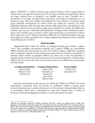9
palavra “OBLÍVIO” é o melhor sinônimo para a palavra hebraica sheol e a grega hades. O
‘inferno’ não é um lugar de tormento eterno. É um lugar de oblívio ou esquecimento. Não é
um lugar somente para os pecadores, mas também para os bons. Também não é
permanente. É um lugar de esquecimento provisório, um estado de inexistência, ou um
estado de morte. [Para uma análise mais detalhada do tema ‘inferno’, e da palavra grega
geena traduzida erroneamente da mesma forma que hades por ‘inferno’, veja nossa
publicação Esperança Além Túmulo. Para esclarecer algo àqueles que se precipitam em tirar
conclusões errôneas acerca da palavra grega geena traduzida na maioria das Bíblias por
‘inferno’, veja o que diz o Dicionário Internacional de Teologia do Novo Testamento sobre a
geena: “Em contraste com os escritos e idéias cristãs posteriores, as tormentas do inferno
não se descrevem no NT.” (Edições Vida Nova, 1982, Vol. 2, p. 434)] É interessante notar que
uma religião tão antiga e grandiosa como a Igreja Anglicana recentemente aceitou a validade
desta definição para o inferno.*
OutroExemplo
Organizadas abaixo estão três colunas de passagens bíblicas que contêm a palavra
“terra”. Estas passagens encontram-se alistadas sob a palavra TERRA na Concordância
Bíblica Exaustiva que está baseada na versão ACF (Editora Hagnos, 2006) Estes exemplos
estão, a propósito, alistados em três colunas aqui para mostrar as evidentes contradições. A
primeira coluna contém as passagens bíblicas que dizem que a terra será destruída. A
segunda coluna contém textos que mostram que a terra não será destruída. A última coluna
implica que virá a existir uma nova terra. Leia estes textos em sua Bíblia antes de prosseguir
com este estudo:
ATERRADESTRUÍDA ATERRAPERMANECE NOVATERRA
Mateus 24:35 Mateus 6:10 2 Pedro 3:13
Hebreus 1:10,11 Eclesiastes 1:4 Apocalipse 21:1
Sofonias 3:8 Mateus 5:5
Isaías 45:18
Salmos 104:5
Esta lista está baseada na idéia de que uma análise por TEMA ou TÓPICO é de muita
importância e totalmente eficaz. No entanto, ao analisarmos melhor o quadro acima
notamos claramente que o estudo temático por si só nem sempre é adequado para eliminar
as contradições. Note então a importância de mais dois métodos para se estudar as
Escrituras: O estudo da linguagem simbólica e o estudo dos marcos de tempo.
*
Algumas das traduções modernas da Bíblia reconhecem este fato e deixam as palavras sheol e hades como
aparecem no texto bíblico original sem traduzi-las. Um exemplo disto são as versões TB de 1917, revisada em 2001 e
IBB de 1967 que traduzem a palavra hebraica sheol fielmente como ‘seol’ [TB - ‘sheol’ ou ‘cheol’] e a palavra grega
hades como ‘hades’ com a exceção de 1 Coríntios 15:55 [segundo o Texto Recebido ou Receptus] onde é traduzida
por ‘morte’. Ademais, no Dicionário Bíblico Crescer lemos no verbete HADES: “hb. ‘sheol’, inferno, lugar dos mortos,
sepultura (Sl. 16.10; At 2.27).” (Geográfica Editora, s.d.)
 
