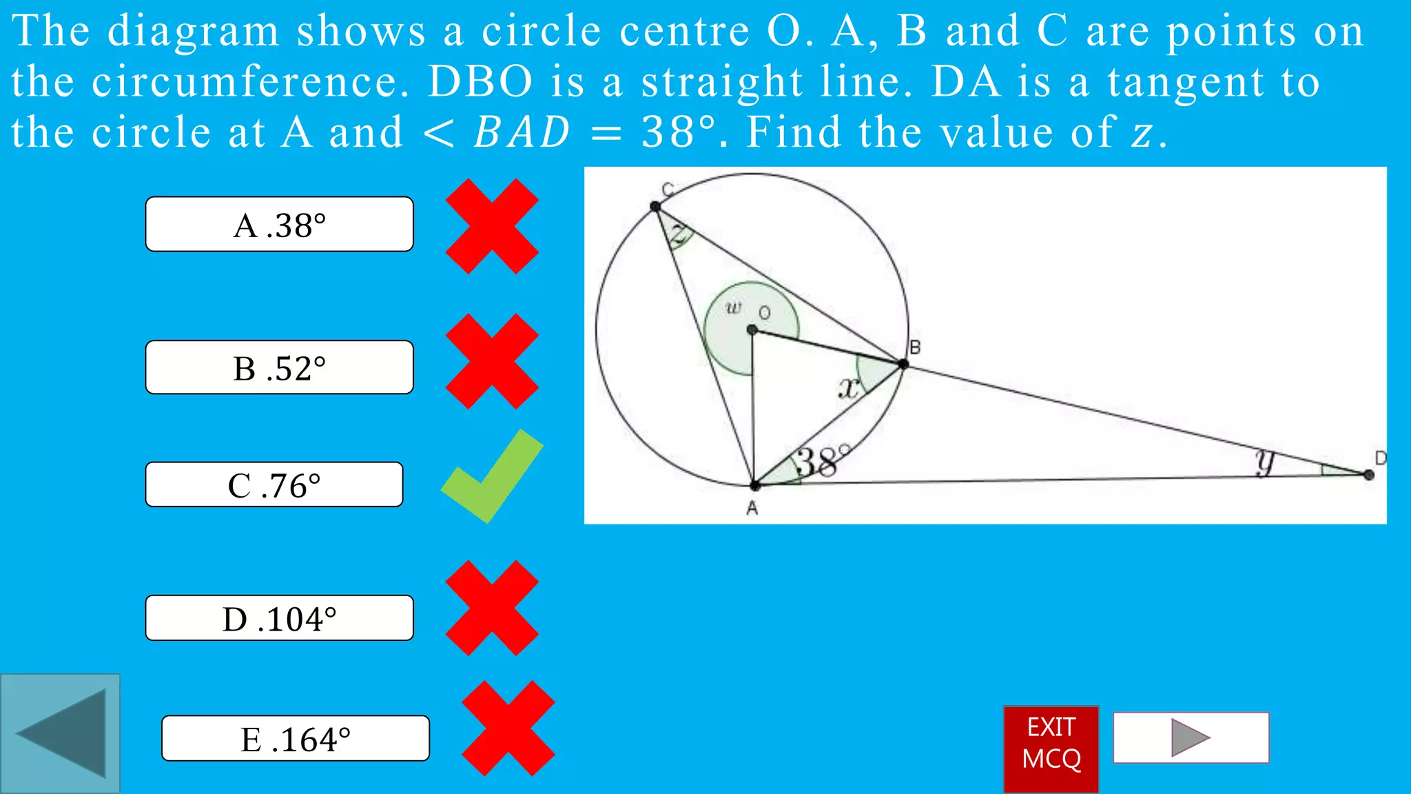 The diagram shows a circle centre O. A, B and C are points on
the circumference. DBO is a straight line. DA is a tangent to
the circle at A and < 𝐵𝐴𝐷 = 38°. Find the value of 𝑧.
C .76°
A .38°
D .104°
B .52°
E .164° EXIT
MCQ
 