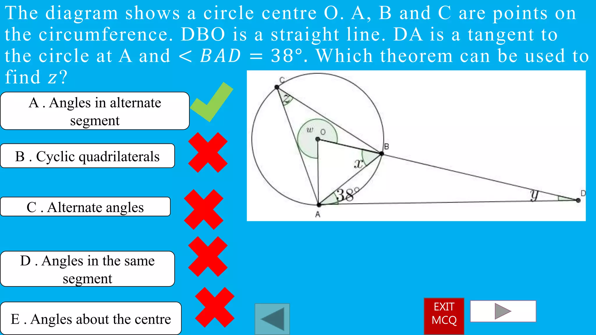 The diagram shows a circle centre O. A, B and C are points on
the circumference. DBO is a straight line. DA is a tangent to
the circle at A and < 𝐵𝐴𝐷 = 38°. Which theorem can be used to
find 𝑧?
A . Angles in alternate
segment
C . Alternate angles
D . Angles in the same
segment
B . Cyclic quadrilaterals
E . Angles about the centre
EXIT
MCQ
 