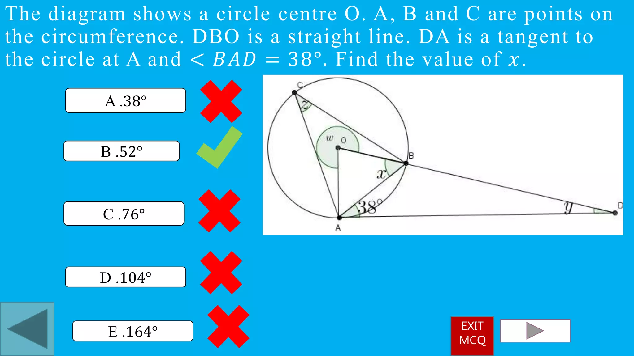 The diagram shows a circle centre O. A, B and C are points on
the circumference. DBO is a straight line. DA is a tangent to
the circle at A and < 𝐵𝐴𝐷 = 38°. Find the value of 𝑥.
B .52°
A .38°
D .104°
C .76°
E .164° EXIT
MCQ
 