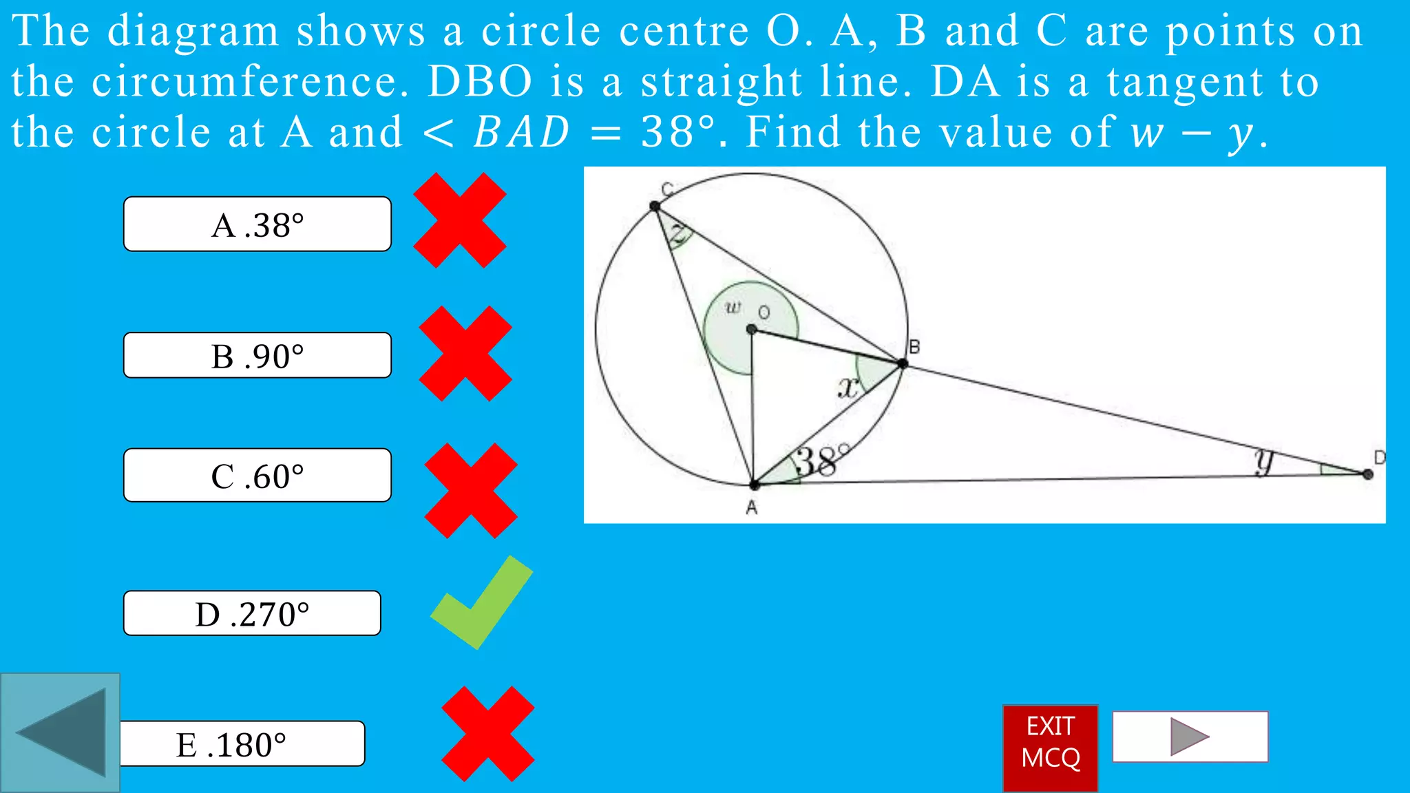 The diagram shows a circle centre O. A, B and C are points on
the circumference. DBO is a straight line. DA is a tangent to
the circle at A and < 𝐵𝐴𝐷 = 38°. Find the value of 𝑤 − 𝑦.
D .270°
A .38°
B .90°
C .60°
E .180°
EXIT
MCQ
 