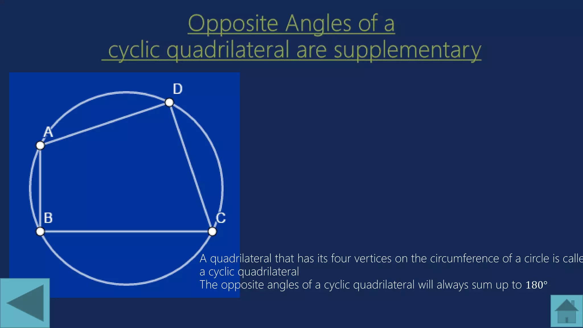 A quadrilateral that has its four vertices on the circumference of a circle is calle
a cyclic quadrilateral
The opposite angles of a cyclic quadrilateral will always sum up to 180°
 