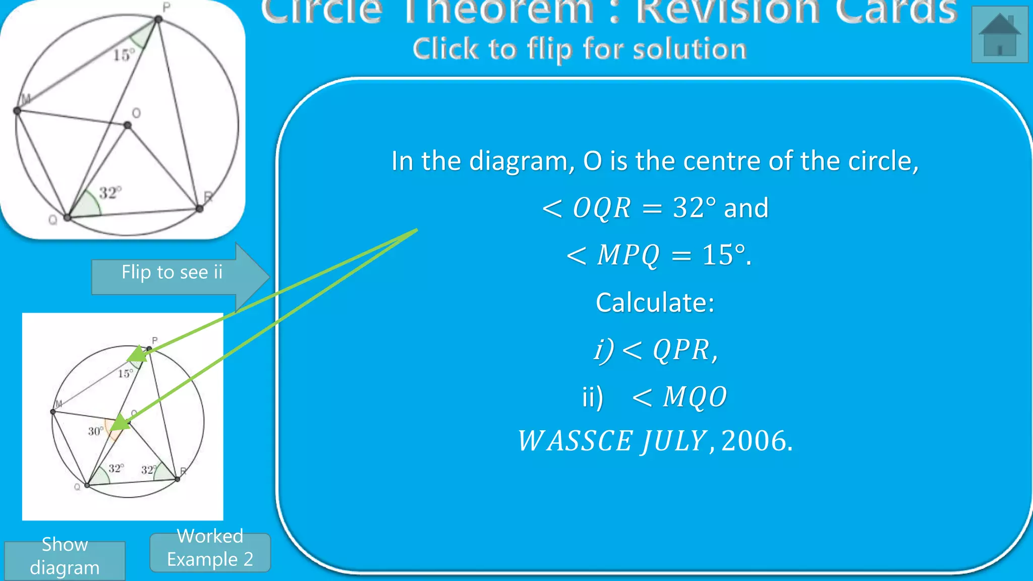 From 𝑡𝑟𝑖𝑎𝑛𝑔𝑙𝑒 𝑂𝑀𝑄, < 𝑂𝑀𝑄 +< 𝑀𝑄𝑅 +< 𝑄𝑂𝑀 = 180°
But
< 𝑄𝑂𝑀 = 2 < 𝑄𝑃𝑀, 𝑎𝑛𝑔𝑙𝑒 𝑎𝑡 𝑡ℎ𝑒 𝑐𝑒𝑛𝑡𝑟𝑒 𝑖𝑠 𝑡𝑤𝑖𝑐𝑒 𝑡ℎ𝑒 𝑜𝑛𝑒 𝑜𝑛 𝑡ℎ𝑒
𝑐𝑖𝑟𝑐𝑢𝑚𝑓𝑒𝑟𝑒𝑛𝑐𝑒
⇒ < 𝑄𝑂𝑀 = 2 15°
< 𝑄𝑂𝑀 = 30°
⇒< 𝑂𝑀𝑄 +< 𝑀𝑄𝑂 + 30° = 180°
Also, < 𝑂𝑀𝑄 =< 𝑀𝑄𝑂, 𝑏𝑎𝑠𝑒 𝑎𝑛𝑔𝑙𝑒𝑠 𝑜𝑓 𝑖𝑠𝑜𝑠𝑐𝑒𝑙𝑒𝑠 𝑡𝑟𝑖𝑎𝑛𝑔𝑙𝑒 𝑂𝑀𝑄
⇒< 𝑂𝑀𝑄 +< 𝑂𝑀𝑄 + 30° = 180°
2 < 𝑂𝑀𝑄 + 30° = 180°
2 < 𝑂𝑀𝑄 = 180° − 30°
2 < 𝑂𝑀𝑄 = 150°
< 𝑂𝑀𝑄 =
150°
2
∴ < 𝑂𝑀𝑄 = 75°
In the diagram, O is the centre of the circle,
< 𝑂𝑄𝑅 = 32° and
< 𝑀𝑃𝑄 = 15°.
Calculate:
i) < 𝑄𝑃𝑅,
ii) < 𝑀𝑄𝑂
𝑊𝐴𝑆𝑆𝐶𝐸 𝐽𝑈𝐿𝑌, 2006.
Show
diagram
Flip to see ii
Worked
Example 2
 