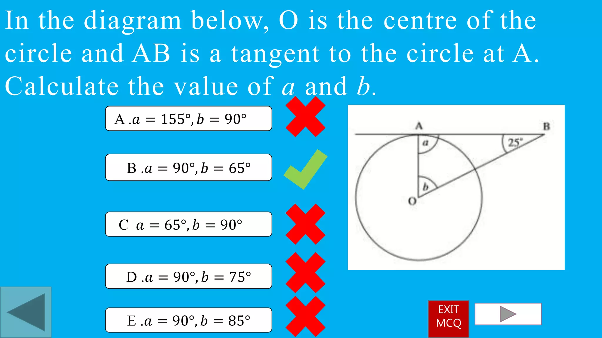 In the diagram below, O is the centre of the
circle and AB is a tangent to the circle at A.
Calculate the value of a and b.
B .𝑎 = 90°, 𝑏 = 65°
A .𝑎 = 155°, 𝑏 = 90°
C 𝑎 = 65°, 𝑏 = 90°
D .𝑎 = 90°, 𝑏 = 75°
E .𝑎 = 90°, 𝑏 = 85°
EXIT
MCQ
 