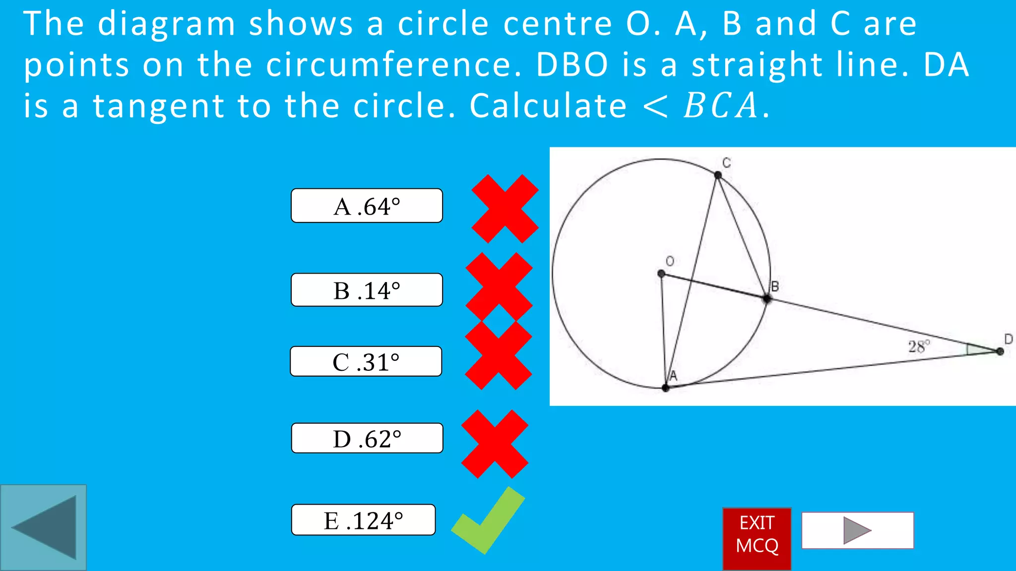 The diagram shows a circle centre O. A, B and C are
points on the circumference. DBO is a straight line. DA
is a tangent to the circle. Calculate < 𝐵𝐶𝐴.
E .124°
A .64°
D .62°
B .14°
C .31°
EXIT
MCQ
 
