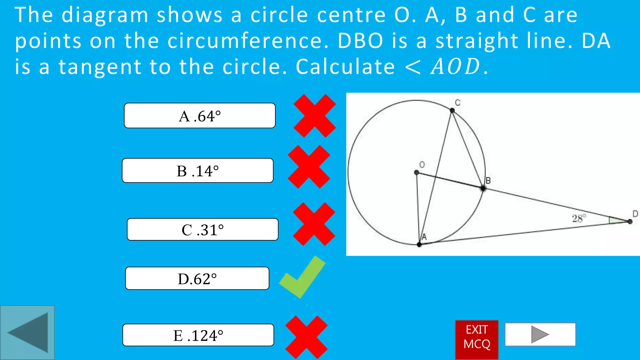The diagram shows a circle centre O. A, B and C are
points on the circumference. DBO is a straight line. DA
is a tangent to the circle. Calculate < 𝐴𝑂𝐷.
D.62°
A .64°
E .124°
B .14°
C .31°
EXIT
MCQ
 