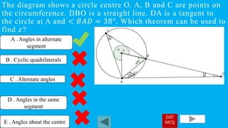 The diagram shows a circle centre O. A, B and C are points on
the circumference. DBO is a straight line. DA is a tangent to
the circle at A and < 𝐵𝐴𝐷 = 38°. Which theorem can be used to
find 𝑧?
A . Angles in alternate
segment
C . Alternate angles
D . Angles in the same
segment
B . Cyclic quadrilaterals
E . Angles about the centre
EXIT
MCQ
 