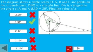 The diagram shows a circle centre O. A, B and C are points on
the circumference. DBO is a straight line. DA is a tangent to
the circle at A and < 𝐵𝐴𝐷 = 38°. Find the value of 𝑥.
B .52°
A .38°
D .104°
C .76°
E .164° EXIT
MCQ
 