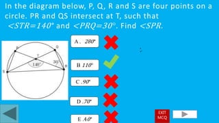 In the diagram below, P, Q, R and S are four points on a
circle. PR and QS intersect at T, such that
<STR=140° and <PRQ=30°. Find <SPR.
B 110°
A . 280°
C .90°
D .70°
•
•°
E .40°
EXIT
MCQ
 