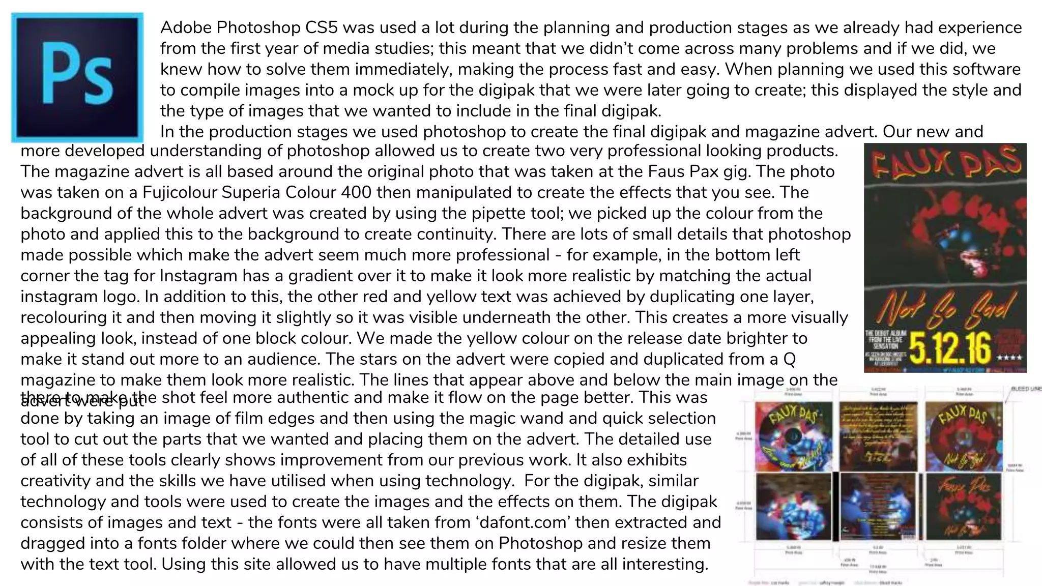 Adobe Photoshop CS5 was used a lot during the planning and production stages as we already had experience
from the first year of media studies; this meant that we didn’t come across many problems and if we did, we
knew how to solve them immediately, making the process fast and easy. When planning we used this software
to compile images into a mock up for the digipak that we were later going to create; this displayed the style and
the type of images that we wanted to include in the final digipak.
In the production stages we used photoshop to create the final digipak and magazine advert. Our new and
more developed understanding of photoshop allowed us to create two very professional looking products.
The magazine advert is all based around the original photo that was taken at the Faus Pax gig. The photo
was taken on a Fujicolour Superia Colour 400 then manipulated to create the effects that you see. The
background of the whole advert was created by using the pipette tool; we picked up the colour from the
photo and applied this to the background to create continuity. There are lots of small details that photoshop
made possible which make the advert seem much more professional - for example, in the bottom left
corner the tag for Instagram has a gradient over it to make it look more realistic by matching the actual
instagram logo. In addition to this, the other red and yellow text was achieved by duplicating one layer,
recolouring it and then moving it slightly so it was visible underneath the other. This creates a more visually
appealing look, instead of one block colour. We made the yellow colour on the release date brighter to
make it stand out more to an audience. The stars on the advert were copied and duplicated from a Q
magazine to make them look more realistic. The lines that appear above and below the main image on the
advert were putthere to make the shot feel more authentic and make it flow on the page better. This was
done by taking an image of film edges and then using the magic wand and quick selection
tool to cut out the parts that we wanted and placing them on the advert. The detailed use
of all of these tools clearly shows improvement from our previous work. It also exhibits
creativity and the skills we have utilised when using technology. For the digipak, similar
technology and tools were used to create the images and the effects on them. The digipak
consists of images and text - the fonts were all taken from ‘dafont.com’ then extracted and
dragged into a fonts folder where we could then see them on Photoshop and resize them
with the text tool. Using this site allowed us to have multiple fonts that are all interesting.
 