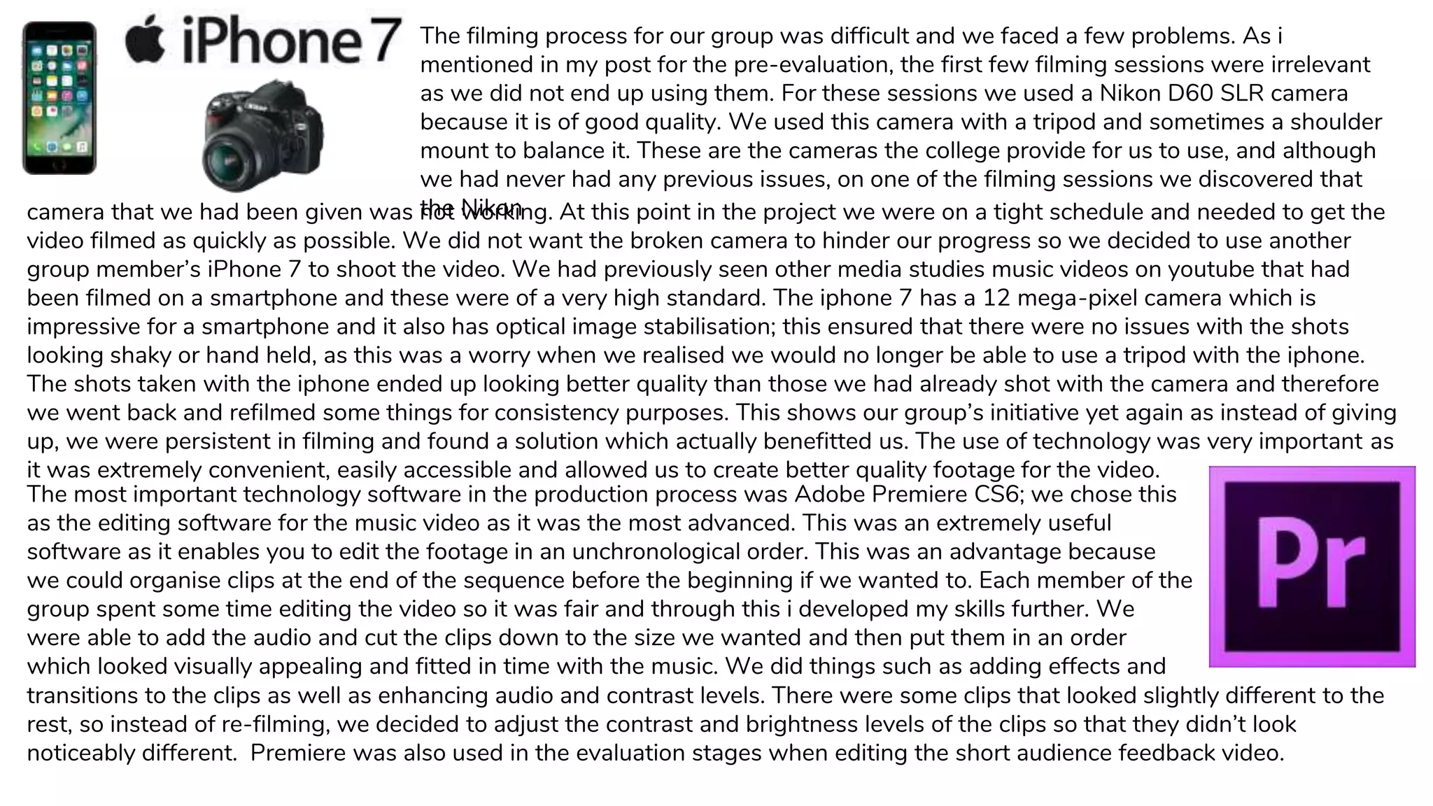 The filming process for our group was difficult and we faced a few problems. As i
mentioned in my post for the pre-evaluation, the first few filming sessions were irrelevant
as we did not end up using them. For these sessions we used a Nikon D60 SLR camera
because it is of good quality. We used this camera with a tripod and sometimes a shoulder
mount to balance it. These are the cameras the college provide for us to use, and although
we had never had any previous issues, on one of the filming sessions we discovered that
the Nikoncamera that we had been given was not working. At this point in the project we were on a tight schedule and needed to get the
video filmed as quickly as possible. We did not want the broken camera to hinder our progress so we decided to use another
group member’s iPhone 7 to shoot the video. We had previously seen other media studies music videos on youtube that had
been filmed on a smartphone and these were of a very high standard. The iphone 7 has a 12 mega-pixel camera which is
impressive for a smartphone and it also has optical image stabilisation; this ensured that there were no issues with the shots
looking shaky or hand held, as this was a worry when we realised we would no longer be able to use a tripod with the iphone.
The shots taken with the iphone ended up looking better quality than those we had already shot with the camera and therefore
we went back and refilmed some things for consistency purposes. This shows our group’s initiative yet again as instead of giving
up, we were persistent in filming and found a solution which actually benefitted us. The use of technology was very important as
it was extremely convenient, easily accessible and allowed us to create better quality footage for the video.
The most important technology software in the production process was Adobe Premiere CS6; we chose this
as the editing software for the music video as it was the most advanced. This was an extremely useful
software as it enables you to edit the footage in an unchronological order. This was an advantage because
we could organise clips at the end of the sequence before the beginning if we wanted to. Each member of the
group spent some time editing the video so it was fair and through this i developed my skills further. We
were able to add the audio and cut the clips down to the size we wanted and then put them in an order
which looked visually appealing and fitted in time with the music. We did things such as adding effects and
transitions to the clips as well as enhancing audio and contrast levels. There were some clips that looked slightly different to the
rest, so instead of re-filming, we decided to adjust the contrast and brightness levels of the clips so that they didn’t look
noticeably different. Premiere was also used in the evaluation stages when editing the short audience feedback video.
 