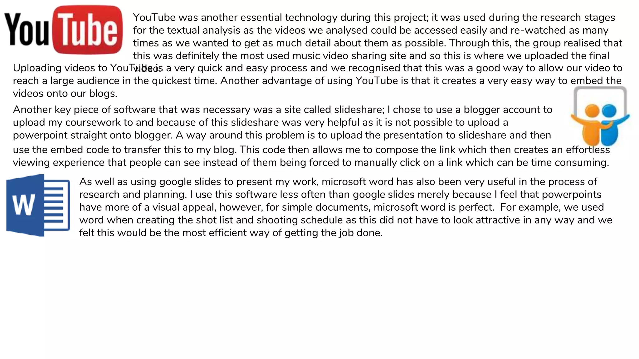 YouTube was another essential technology during this project; it was used during the research stages
for the textual analysis as the videos we analysed could be accessed easily and re-watched as many
times as we wanted to get as much detail about them as possible. Through this, the group realised that
this was definitely the most used music video sharing site and so this is where we uploaded the final
video.Uploading videos to YouTube is a very quick and easy process and we recognised that this was a good way to allow our video to
reach a large audience in the quickest time. Another advantage of using YouTube is that it creates a very easy way to embed the
videos onto our blogs.
Another key piece of software that was necessary was a site called slideshare; I chose to use a blogger account to
upload my coursework to and because of this slideshare was very helpful as it is not possible to upload a
powerpoint straight onto blogger. A way around this problem is to upload the presentation to slideshare and then
use the embed code to transfer this to my blog. This code then allows me to compose the link which then creates an effortless
viewing experience that people can see instead of them being forced to manually click on a link which can be time consuming.
As well as using google slides to present my work, microsoft word has also been very useful in the process of
research and planning. I use this software less often than google slides merely because I feel that powerpoints
have more of a visual appeal, however, for simple documents, microsoft word is perfect. For example, we used
word when creating the shot list and shooting schedule as this did not have to look attractive in any way and we
felt this would be the most efficient way of getting the job done.
 