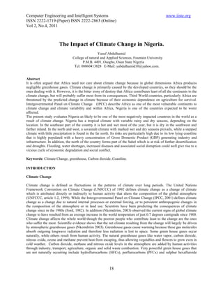 Computer Engineering and Intelligent Systems                                                        www.iiste.org
ISSN 2222-1719 (Paper) ISSN 2222-2863 (Online)
Vol 2, No.4, 2011



                       The Impact of Climate Change in Nigeria.
                                                  Yusuf Abdulhamid
                                 College of natural and Applied Sciences, Fountain University
                                        P.M.B. 4491, Osogbo, Osun State Nigeria
                                  Tel: 08060413828 E-Mail: yabdulhamid10@yahoo.com.


Abstract
It is often argued that Africa need not care about climate change because in global dimensions Africa produces
negligible greenhouse gases. Climate change is primarily caused by the developed countries, so they should be the
ones dealing with it. However, it is the bitter irony of destiny that Africa contributes least of all the continents to the
climate change, but will probably suffer most from its consequences. Third World countries, particularly Africa are
threatened by the predicted change in climate because of their economic dependence on agriculture for survival.
Intergovernmental Panel on Climate Change (IPCC) describe Africa as one of the most vulnerable continents to
climate change and climate variability and within Africa, Nigeria is one of the countries expected to be worst
affected.
The present study evaluates Nigeria as likely to be one of the most negatively impacted countries in the world as a
result of climate change. Nigeria has a tropical climate with variable rainy and dry seasons, depending on the
location. In the southeast part of the country it is hot and wet most of the year, but it is dry in the southwest and
farther inland. In the north and west, a savannah climate with marked wet and dry seasons prevails, while a stepped
climate with little precipitation is found in the far north. Its risks are particularly high due to its low lying coastline
that is highly populated with a heavy concentration of Gross Domestic Product (GDP) generating industry and
infrastructure. In addition, the north of the country forms part of the Sahel which is at risk of further desertification
and droughts. Flooding, water shortages, increased diseases and associated social disruption could well give rise to a
vicious cycle of economic degradation and social conflict.

Keywords: Climate Change, greenhouse, Carbon dioxide, Coastline.

INTRODUCTION

Climate Change

Climate change is defined as fluctuations in the patterns of climate over long periods. The United Nations
Framework Convention on Climate Change (UNFCCC) of 1992 defines climate change as a change of climate
which is attributed directly or indirectly to human activity that alters the composition of the global atmosphere
(UNFCCC, article 1.2, 1999). While the Intergovernmental Panel on Climate Change (IPCC, 2001) defines climate
change as a change due to natural internal processes or external forcing, or to persistent anthropogenic changes in
the composition of the atmosphere or in land use. Scientists have been predicting the consequences of climate
change since in the 1980s (Ford, 1982). In addition (Nkemdirim, 2003) observed the current signs of global climate
change to have resulted from an average increase in the world temperature of just 0.7 degrees centigrade since 1900.
Climate change affects the whole world though the poorest people who contribute least to the change are the ones
who suffer the most. Scientific evidence shows that the net climate resulting from the change will largely be driven
by atmospheric greenhouse gases (Nkemdirim 2003). Greenhouse gases cause warming because these gas molecules
absorb outgoing longwave radiation and therefore less radiation is lost to space. Some green house gases occur
naturally, while others result from human activity. The natural greenhouse gases like water vapor, carbon dioxide,
nitrous oxide, ozone and methane prevent heat from escaping, thus allowing vegetables and flowers to grow even in
cold weather. Carbon dioxide, methane and nitrous oxide levels in the atmosphere are added by human activities
through industry, transport, agriculture, organic and solid waste combustion. Very powerful green house gases that
are not naturally occurring include hydroflurocarbons (HFCs), perflurocarbons (PFCs) and sulphur hexafluroide



                                                           18
 