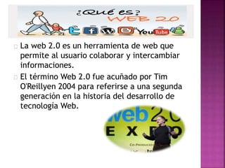La web 2.0 es un herramienta de web que
permite al usuario colaborar y intercambiar
informaciones.
El término Web 2.0 fue acuñado por Tim
O'Reillyen 2004 para referirse a una segunda
generación en la historia del desarrollo de
tecnología Web.
