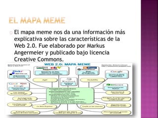 El mapa meme nos da una información más
explicativa sobre las características de la
Web 2.0. Fue elaborado por Markus
Angermeier y publicado bajo licencia
Creative Commons.