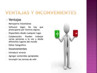 Ventajas
Mensajería instantánea
Software legal: No hay que
preocuparse por licencia alguna.
Disponibles desde cualquier lugar.
Colaboración: Pueden trabajar
varias personas a la vez y desde
diferentes lugares del mundo
Editor fotográfico
Inconvenientes
Introducir errores
Agregar contenidos apropiados
Incumplir las normas de wiki