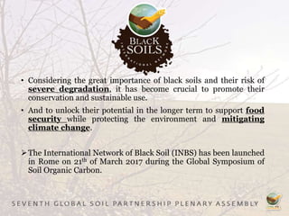 • Considering the great importance of black soils and their risk of
severe degradation, it has become crucial to promote their
conservation and sustainable use.
• And to unlock their potential in the longer term to support food
security while protecting the environment and mitigating
climate change.
The International Network of Black Soil (INBS) has been launched
in Rome on 21th of March 2017 during the Global Symposium of
Soil Organic Carbon.
 