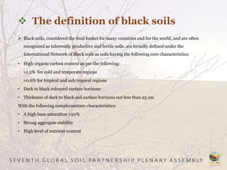 The definition of black soils
 Black soils, considered the food basket for many countries and for the world, and are often
recognized as inherently productive and fertile soils, are broadly defined under the
International Network of Black soils as soils having the following core characteristics:
• High organic carbon content as per the following:
>1.2% for cold and temperate regions
>0.6% for tropical and sub tropical regions
• Dark to black coloured surface horizons
• Thickness of dark to black soil surface horizons not less than 25 cm.
With the following complementary characteristics:
• A high base saturation >50%
• Strong aggregate stability
• High level of nutrient content
 