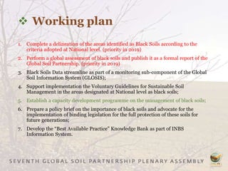  Working plan
1. Complete a delineation of the areas identified as Black Soils according to the
criteria adopted at National level. (priority in 2019)
2. Perform a global assessment of black soils and publish it as a formal report of the
Global Soil Partnership. (priority in 2019)
3. Black Soils Data streamline as part of a monitoring sub-component of the Global
Soil Information System (GLOSIS);
4. Support implementation the Voluntary Guidelines for Sustainable Soil
Management in the areas designated at National level as black soils;
5. Establish a capacity development programme on the management of black soils;
6. Prepare a policy brief on the importance of black soils and advocate for the
implementation of binding legislation for the full protection of these soils for
future generations;
7. Develop the “Best Available Practice” Knowledge Bank as part of INBS
Information System.
 