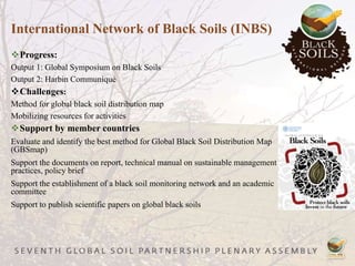 Progress:
Output 1: Global Symposium on Black Soils
Output 2: Harbin Communiqué
Challenges:
Method for global black soil distribution map
Mobilizing resources for activities
Support by member countries
Evaluate and identify the best method for Global Black Soil Distribution Map
(GBSmap)
Support the documents on report, technical manual on sustainable management
practices, policy brief
Support the establishment of a black soil monitoring network and an academic
committee
Support to publish scientific papers on global black soils
International Network of Black Soils (INBS)
 