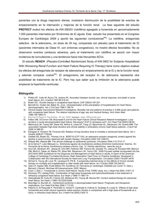 Insuficiencia Cardiaca Crónica. Dr. Fernando de la Serna. Cap. 17: Diuréticos
469
pacientes con la droga mejoraron disnea, mostraron disminución de la posibilidad de eventos de
empeoramiento en la internación y mejorías de la función renal. La fase siguiente del estudio
PROTECT evaluó los efectos de KW-3902IV (rolofilina) agregado a fursemida en aproximadamente
1.200 pacientes internados por Síndromes de IC aguda. Este estudio fue presentado en el Congreso
Europeo de Cardiología 2009 y aportó las siguientes conclusiones[44]
: La rolofilina, antagonista
selectivo de la adenosina1, en dosis de 30 mg, comparada con placebo para el tratamiento de IC
(pacientes internados de Clase IV, con síntomas congestivos), no mostró efectos favorables. No se
observaron eventos cardiacos adversos, pero el tratamiento con rolofilina se asoció con mayor
incidencia de convulsiones y una tendencia hacia más frecuentes ACVs.
El estudio REACH (Placebo-Controlled Randomized Study of KW-3902 for Subjects Hospitalized
With Worsening Renal Function and Heart Failure Requiring IV Therapy) tiene como objetivo evaluar
los efectos del antagonista de receptor de adenosina en empeoramiento de la IC y de la función renal,
y además comparar costos[43]
. El antagonismo del receptor A1 de adenosina representa otra
posibilidad de tratamiento de la IC. Pero hay que saber que la inhibición de la adenosina puede
empeorar la hipertrofia ventricular.
Bibliografía
1) Philbin EF, Cotto M, Rocco TA, Jenkins PL: Asociation between diuretic use, clinical response, and death in acute
heart failure. Am J Cardiol 1997;80:519-22
2) Brater DC.: Diuretic therapy in congestive heart failure. CHF 2000;6:197-201
3) Bennett SJ, Huster GA, Baker SL, et al.: Characterization of the precipitation of hospitalization for heart failure
decompensation. Am J Crit Care 1998;7:168-74
4) Clinical Quality Improvement Network Investigators. Mortality risk and patterns of practice in 4,606 acute care patients
with congestive heart failure. The relative importance of age, sex and medical therapy. Arch Intern Med
1996;156:1669-73
5) Brenner & Rector's The Kidney, 7th ed. 2004, Saunders. www. MDconsult.com
6) Felker GM, O'Connor CM, Braunwald E and for the Heart Failure Clinical Research Network Investigators: Loop
diuretics in acute decompensated heart failure: Neccesary? Evil? A necessary evil?. Circ Heart Fail 2009;2:56-62.
7) Mielniczuk LM, Tsang SW, Desai AS, Nohria A, Lewis EF, Fang JC, Bauchman KL, Stevenson LW, Givertz MM. The
association between high-dose diuretics and clinical stability in ambulatory chronic heart failure patients. J Card Fail
2008;14:388-93
8) Eshagian S, Horwich TB, Fonarow GG: Relation of loop diuretics dose to mortality in advanced heart failure. Am J
Cardiol 2006;97:1759-64
9) Gottlieb SS, Brater DC, Thomas I et al.: BG9719 (CVT-124), an adenosine receptor antagonist, protect against the
decline in renal function observed with diuretic therapy. Circulation 2002;105:1348-53
10) Shlipak MG, Massie BM. The clinical challenge of cardiorenal syndrome. Circulation 2004;110:1514-17
11) de la Serna F, Lobo Màrquez LL. Sindromes agudos de insuficiencia cardiaca.Síndrome Cardiorrenal- Anemia. En
Fernando de la Serna: Insuficiencia cardiaca crònica, Cap. 12, Edición electrònica: www.fac.org.ar
12) Hunt SA, Abraham WT, Jessup M, Chin MH, Feldman AM, Francis GS, Ganiats TG, Jessup M, Konstam MA, Mancini
DM, Michl K, Oates JA, Rahko PS, Silver MA, Stevenson LW, Yancy CW.: 2009 Focused update incorporated into the
ACC/AHA 2005 Guidelines for the Diagnosis and Management of heart failure in adults: A report of the American
College of Cardiology Foundation/American Heart Association Task Forec on Practice Guidelines: Developed in
Collaboration with the International Society for Heart and Lung Transplantation. Circulation 2009;119:e391-e479
13) Ahmed A, Young JB, Love TE, Levesque R, Pitt B.: A propensity-matched study on the effects of chronic diuretic
therapy on mortality and hospitalization in older adults with heart failure. Int J Cardiol 2008;125:246-53
14) Opie LH, Kaplan NM, Poole-Wilson PA. Diuréticos. En Fármacos en cardiología. Editaddo por Lionel H. Opie y
Bernard J Gersch. McGraw-Hill Interamericana, 2002, México.
15) Cosin J, Diez J : Torasemide in chronic heart failure: results of the TORIC study. Eur J Heart Fail 2002; 4:507-13
16) Dormans TPJ, Gerlag PGG : Combination of high-dose furosemide and hydrochlorothiazide in the treatment of
refractory congestive heart failure. Eur Heart J 1996;17:1867-74
17) Gheorghiade M, Cody RJ, Francis GS, McKenna WJ, Young JB, Bonow RO. Current medical therapy for advanced
heart failure. Am Heart J 1998;135:S230-S248
18) Boerritger G, Burnett JC.: Cardiorenal syndrome in decompensated heart failure: Prognostic and therapeutic
implications. Curr Heart Fail Rep 2004;1:113-20
19) Paterna S, Di Pasquale P, Parrinello G, Amato P, Cardinale A, Follone G, Giubilato A, Licata G : Effects of high dose
furosemide and small volume hypertonic saline solution infusion in comparison with a high dose of furosemide as a
bolus, in refractory heart failure. Eur J Heart Fail 2000;2:305-13
 
