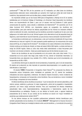 Insuficiencia Cardiaca Crónica. Dr. Fernando de la Serna. Cap. 17: Diuréticos
462
cardiorrenal[10,11]
Más del 70% de los pacientes con IC medicados con altas dosis de diuréticos
experimentan disfunción renal, evidenciable por aumento >0,3 mg/dl por arriba del nivel inicial de
creatinina. Hay asociación entre uso de altas dosis y estado inestable de la IC[7]
.
Es importante señalar que en las Guías 2009 para el Diagnòstico y Manejo de la IC en adultos
establecidas por el American College of Cardiology y la American Heart Association los diurèticos
tienen una recomendaciòn de Clase I, pero con un escaso nivel de Evidencia C (sólo opinión
consensuada de expertos, casos estudio o estándares de tratamiento)[12]
. En pacientes con IC en
clase funcional III-IV (NYHA), con importantes signos de congestión, los diuréticos son
imprescindibles; pero para atenuar los efectos perjudiciales de los mismos es necesario enfatizar
sobre la restricción de sodio, recordando que los diuréticos aumentan el apetito por la sal y son más
peligrosos si el medio está rico en sal. Ahmed sugiere como alternativa el uso de pequeñas dosis de
digoxina y usar torsemida en vez de fursemida, ya que provoca menos activación neurohormonal)[13]
.
La fursemida se administra por vía endovenosa u oral; por la primera inicialmente 40 mg en bolo,
lentamente (no más de 4 mg/min). En caso necesario puede repetirse por vía endovenosa una nueva
dosis de 80 mg, en un lapso de 20 minutos)[14]
. Se emplea en los casos refractarios a los diuréticos la
infusión continua con bomba de infusión, en dosis de hasta 2.000-4.000 mg/día. La dosis oral tiene un
rango de 20-250 mg/día. Dada su corta vida media debe administrarse a dosis frecuentes para
mantener una diuresis constante., hasta que pueda lograrse que de dos diarias se pase a una.
Dentro de los diuréticos de asa la bumetanida es la de acción más corta (vida media 1 h), y
torasemida es la de acción más larga (vida media 4-6 hs), siendo la furosemida intermedia. La
furosemida tiene una absorción muy variable (10 a 100%), mientras que la de la bumetanida y la
torasemida es de 80 a 100%.
Los alimentos disminuyen la absorción de la bumetanida y furasemida, pero no la de torasemida..
El retardo de la absorción es más marcado en pacientes descompensados o en aquellos que han
sido llevados a “peso seco”.
El estudio TORIC (Torasemide in Congestive Heart Failure)[15]
ha comparado los efectos de
torasemida versus furosemida sobre mortalidad en pacientes con IC, siendo los resultados
indicadores de buena seguridad y tolerancia. Se observó mejoría funcional y menor incidencia de
hipopotasemia, comparada con furosemida y otros diuréticos. Hay una tendencia a menor mortalidad
con la droga, comparada con otros diuréticos.
El efecto beneficioso de los diuréticos se produce: 1) por la reducción del volumen plasmático y del
retorno venoso, sistémico y pulmonar; 2) mejor oxigenación y alivio de la congestión e hipertensión
pulmonar, con menor carga ventricular derecha. Pero son importantes los efectos metabólicos
perjudiciales tales como hipercolesterolemia, hiperglucemia e hiperuricemia, aparte de los
hidroelectrolíticos ya señalados. Pueden a la vez afectar la función renal, o agravar trastornos
preexistentes de la misma. El uso crónico de los diuréticos se asocia con mayor mortalidad en
pacientes que coetáneamente reciben IECA[13]
.
En los últimos tiempos se han sucedido publicaciones señalando efectos beneficosos pero
también perjudiciales de los diuréticos. En el estudio MISCHF[1]
(Management to Improve Survival in
Congestive Heart Failure) se investigó la relación entre uso de diuréticos, y la evolución de acuerdo a
 