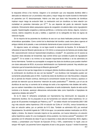 Insuficiencia Cardiaca Crónica. Dr. Fernando de la Serna. Cap. 17: Diuréticos
463
la respuesta clínica a los mismos. Llegaron a la conclusión que una respuesta diurética débil o
atenuada se relaciona con un pronóstico más pobre y mayor riesgo de muerte durante la internación
en pacientes con IC descompensada. Habría una idea que dosis más frecuentes de diuréticos
implican mayor riesgo de evolución fatal. La medicación oral con diuréticos no tiene relación con
mortalidad en pacientes internados por IC[1,4]
. Su uso depende del grado de retención líquida
existente. Clinicamente deben pesquisarse signos de congestión circulatoria tales como ingurgitación
yugular, hepatomegalia congestiva y edemas periféricos, o síntomas como disnea, oliguria, nocturia o
nicturia, edema vespertino de pies y tobillos; o aparición en la radiografía de tórax de signos de
retención líquida.
En la mayoría de los pacientes los diuréticos de asa con sus dosis habituales producen mejorías
sintomáticas apreciables. Como control de la efectividad del diurético usado tiene plena vigencia el
antiguo método de la pesada, o sea controlando diariamente el peso corporal con la balanza.
En algunos casos, sin embargo, no se logra revertir la retención de líquidos. En la llamada IC
refractaria la tasa de filtración glomerular es ≤ 30 ml/min a consecuencia de factores pre-renales (bajo
VM, vasoconstricción renal por hiperactividad simpática) y renales[5]
.. En pacientes con IC severa se
requieren dosis elevadas de furosemida; bajo control clínico que constate el grado de ingurgitación
yugular[16]
. Si no existe o es mínima no se requiere mayormente diuréticos o se los administra en
forma intermitente. También es aconsejable no exagerar las dosis de diuréticos pues pueden interferir
con dosis adecuada de IECA, al provocar deshidratación con hipotensión postural. Hay estudios que
indicarían que la furosemida disminuye la filtración glomerular[8]
.
Hay casos en los que las mega-dosis no consiguen efectos diuréticos adecuados. Aquí es muy útil
la combinación de diuréticos de asa con las tiazidas[16]
. Los diuréticos mal manejados pueden ser
sumamente perjudiciales para el riñón. Cuando las dosis de diuréticos son más frecuentes o después
de un período de infusión continua, disminuye la concentración tubular de los mismos y aparece un
período de retención que se denomina “retención de sodio posdiurética”[17]
. Además y por el uso de
diuréticos de asa hay un aumento de la entrega de sodio a los segmentos más distales del nefrón,
que se vuelven insensibles a los diuréticos y reabsorben el sodio ávidamente. Aparte de esta acción
contraria a la diuresis, aparecen alteraciones estructurales tales como hipertrofia e hiperplasia de
segmentos distales del nefrón[18]
.
En la IC clase IV refractaria complicada con hiponatremia hay disminución de respuesta al
tratamiento diurético. Ee ha propuesto el uso de furosemida con solución salina hipertónica. En un
grupo de 30 pacientes investigado por Paterna y col.[19]
se realizó infusión de furosemida (500-1.000
mg) más solución salina hipertónica (150 ml solución de CLNa al 1,4-4,6%), versus furosemida en
bolo sin solución salina, por un período de 6-12 días. También se administro KCL por eventual
hipopotasemia. Se admitió ingesta de 1.000 ml de agua. Los pacientes estaban medicados con IECA,
digital y nitratos. Se observó marcada mejoría en los pacientes, con buena tolerancia a la solución
salina hipertónica usada. En una investigación clínica posterior, los mismos autores[20]
estudiaron 107
pacientes con IC refractaria de clase IV que no respondían a dosis alta de furosemida, IECA, digital y
nitratos, y presentaban una Fracción de Eyección (Fr.Ey.) <35%, creatininemia <2 mg/dl, urea en
sangre <60 mg/dl. Los pacientes fueron asignados al azar a dos grupos: el grupo 1 recibió furosemida
 
