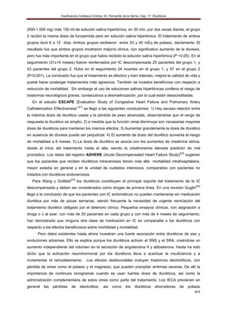 Insuficiencia Cardiaca Crónica. Dr. Fernando de la Serna. Cap. 17: Diuréticos
464
(500-1.000 mg) más 150 ml de solución salina hipertónica, en 30 min, por dos veces diarias; el grupo
2 recibió la misma dosis de furosemida pero sin solución salina hipertónica. El tratamiento de ambos
grupos duró 6 a 12 días. Ambos grupos recibieron entre 20 y 40 mEq de potasio, diariamente. El
resultado fue que ambos grupos mostraron mejoría clínica, con significativo aumento de la diuresis,
pero fue más importante en el grupo que había recibido la solución salina hipertónica (P <0,05). En el
seguimiento (31±14 meses) fueron reinternados por IC descompensada 25 pacientes del grupo 1, y
43 pacientes del grupo 2. Hubo en el seguimiento 24 muertes en el grupo 1, y 47 en el grupo 2
(P<0,001). La conclusión fue que el tratamiento es efectivo y bien tolerado, mejora la calidad de vida y
puede hacer postergar tratamientos más agresivos. También se muestra beneficioso con respecto a
reducción de mortalidad. Sin embargo el uso de soluciones salinas hipertónicas conlleva el riesgo de
trastornos neurológicos graves, consecutivos a desmielinización, por lo cual están desacreditadas.
En el estudio ESCAPE (Evaluation Study of Congestive Heart Failure and Pulmonary Artery
Catheterization Effectiveness) [21]
se llegó a las siguientes conclusiones: 1) Hay escasa relación entre
la máxima dosis de diurético usada y la pérdida de peso alcanzada, observándose que el rango de
respuesta la diurético es amplio; 2) a medida que la función renal disminuye son necesarias mayores
dosis de diuréticos para mantener los mismos efectos; 3) Aumentar grandemente la dosis de diurético
en ausencia de diuresis puede ser perjudicial. 4) El aumento de dosis del diurético aumenta el riesgo
de mortalidad a 6 meses. 5) La dosis de diurético se asocia con los aumentos de creatinina sérica,
desde el inicio del tratamiento hasta el alta, siendo la creatininemia elevada predictor de mal
pronóstico. Los datos del registro ADHERE (Acute Decompensated Heart Failure Study)[22]
sugieren
que los pacientes que reciben diuréticos intravenosos tienen más alta mortalidad intrahospitalaria,
mayor estadía en general y en la unidad de cuidados intensivos, comparados con pacientes no
tratados con diuréticos endovenosos.
Para Wang y Gottlieb[23]
los diuréticos constituyen el principal soporte del tratamiento de la IC
descompensada y deben ser considerados como drogas de primera línea. En una revisión Guglin[24]
llegó a la conclusión de que los pacientes con IC sintomáticos no pueden mantenerse sin medicación
diurética por más de pocas semanas, siendo frecuente la necesidad de urgente reiniciación del
tratamiento diurético obligado por el deterioro clínico. Pequeños ensayos clínicos, con asignación a
droga o c al azar, con más de 20 pacientes en cada grupo y con más de 4 meses de seguimiento,
han demostrado que ninguna otra clase de medicación en IC es comparable a los diuréticos con
respecto a los efectos beneficiosos sobre morbilidad y mortalidad.
Pero datos existentes hasta ahora muestran una fuerte asociación entre diuréticos de asa y
evoluciones adversas. Ello se explica porque los diuréticos activan el SNS y el SRA. creándose un
aumento independiente del volumen en la secreción de angotensina II y aldosterona. Hasta ha sido
dicho que la activación neurohormonal por los diuréticos lleva a acentuar la insuficiencia y a
incrementar el remodelamiento. Los efectos desfavorables incluyen trastornos electrolíticos, con
pérdida de iones como el potasio y el magnesio, que pueden precipitar arritmias severas. De allí la
importancia de continuos ionogramas cuando se usan fuertes dosis de diuréticos, asi como la
administración complementaria de estos iones como parte del tratamiento. Los IECA previenen en
general las pérdidas de electrolitos, asi como los diuréticos ahorradores de potasio
 