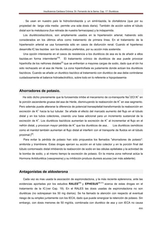 Insuficiencia Cardiaca Crónica. Dr. Fernando de la Serna. Cap. 17: Diuréticos
466
. Se usan en nuestro país la hidroclorotiazida y un simil-tiazida, la clortalidona (que por su
propiedad de larga vida media permite una sola dosis diaria). También de acción sobre el túbulo
distal son la metolazona (fue retirada de nuestra farmacopea) y la indapamida.
Los diuréticostiazídicos, son ampliamente usados en la hipertensión arterial, habiendo sido
considerados en los últimos años como tratamiento de primera línea. En el tratamiento de la
hipertensión arterial se usa furosemida sólo en casos de disfunción renal. Cuando el hipertenso
desarrolla IC las tiazidas son los diuréticos preferidos, por su acción más sostenida.
Una opción interesante en el casos de resistencia a los diuréticos de asa es la de añadir a ellos
tiazidas.en forma intermitente[16]
. El tratamiento crónico de diuréticos de asa puede provocar
hipertrofia de los nefrones distales[2]
que se enfrentan a mayores cargas de sodio, dado que el ión ha
sido rechazado en el asa de Henle. La zona hipertrofiada es justamente donde actúan los diuréticos
tiazídicos. Cuando se añade un diurético tiazídico al tratamiento con diurético de asa debe controlarse
cuidadosamente el balance hidroelectrolítico, sobre todo en lo referente a hipopotasemia
Ahorradores de potasio.
Ha sido dicho previamente que la furosemida inhibe el mecanismo de co-transporte Na+
/2Cl-
/K+
en
la porción ascendente gruesa del asa de Henle, disminuyendo la reabsorción de K+
en ese segmento.
Pero además puede alterarse la diferencia de potencial transepitelial transformando la reabsorción en
excreción de K+
hacia la luz tubular. Se añade el efecto del marcado aumento del flujo en el túbulo
distal y en los tubos colectores, creando una base adicional para un incremento sustancial de la
excreción de K+
. Los diuréticos tiazídicos aumentan la excreción de K+
al incrementar el flujo en el
nefrón distal, y provocan mayor pérdida de K+
que los diuréticos de asa.. Los diuréticos osmóticos
como el manitol también aumentan el flujo distal al interferir con el transporte de fluidos en el túbulo
proximal.)[5]
.
Para evitar la pérdida de potasio han sido propuestos los llamados "ahorradores de potasio":
amilorida y triamtirene. Estas drogas ejercen su acción en el tubo colector y en la porción final del
túbulo contorneado distal inhibiendo la reabsorción de sodio en las células epiteliales y la actividad de
la bomba de sodio, y al mismo tiempo la excreción de potasio. En la misma zona nefronal actúa la
Hormona Antidiurética (vasopresina) y su inhibición produce diuresis acuosa (ver más adelante).
Antagonistas de aldosterona
Cada vez es mas usada la asociación de espironolactona, y la más reciente eplerenona, ante las
evidencias aportadas por los estudios RALES[29]
y EPHESUS[30,31]
acerca de estas drogas en el
tratamiento de la IC.
(ver Cap. 19). En el RALES las dosis usadas de espironolactona no son
diuréticas (no sobrepasan los 50 mg diarios). Se ha llamado la atención con respecto al eventual
riesgo de su empleo juntamente con los IECA, dado que puede sinergizar la retención de potasio. Sin
embargo, con dosis menores de 50 mg/día, combinada con diurético de asa y con IECA no causa
 