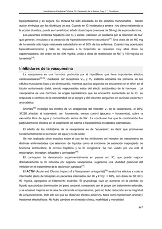 Insuficiencia Cardiaca Crónica. Dr. Fernando de la Serna. Cap. 17: Diuréticos
467
hiperpotasemia y es segura. Su eficacia ha sido estudiada en los estudios mencionados . Tienen
acción sinérgica con los diuréticos de asa. Cuando en IC moderada a severa hay cierta resistencia a
la acción diurética, puede ser beneficioso añadir dosis bajas (menores de 50 mg) de espironolactona.
Los pacientes cirróticos hepáticos con IC y ascitis plantean un problema por la retención de Na+
que generan, vinculado a la presencia de hiperaldosteronismo secundario[32]
. Una dosis de de 160 mg
de fursemida sólo logra natriuresis satisfactoria en el 50% de los enfermos. Cuando hay acentuado
hiperaldosteronismo y falta de respuesta a la fursemida se requieren muy altas dosis de
espironolactona, del orden de los 400 mg/día, unida a dieta de reestricción de Na+
y 160 mg/día de
fursemida[14]
.
Inhibidores de la vasopresina
La vasopresina es una hormona producida por el hipotálamo que tiene importantes efectos
cardiovasculares[33,34]
, mediados por receptores V1A y V2, estando ubicados los primeros en las
células musculares lisas y en el miocardio, mientras que los segundos se encuentran en el riñón en el
túbulo contorneado distal, siendo responsables estos del efecto antidiurético de la hormona . La
vasopresina es una hormona de origen hipotalámico que se encuentra aumentada en la IC, en
respuesta a cambios de la osmolaridad de la sangre y del volumen sanguíneo en aurícula izquierda y
arco aórtico
Shimizu[35]
investigó los efectos de un antagonista del receptor V2 de la vasopresina, el OPC
31260 añadido al tratamiento con furosemida, versus control (placebo + furosemida), sobre la
excreción libre de agua y concentración sérica de Na+
. La conclusión fue que la combinación fue
particularmente efectiva en el tratamiento de edema e hiponatremia en estados edematosos.
El efecto de los inhibidores de la vasopresina es de “acuaresis”, es decir que promueven
fundamentalmente la excreción de agua y no de sodio
Se han realizado otros estudios sobre el uso de los inhibidores del receptor de vasopresina en
distintas enfermedades con retención de líquidos como el síndrome de secreción inapropiada de
hormona antidiurética, la cirrosis hepática y la IC congestiva: Se han usado por vía oral el
relcovaptan, lixivaptan, tolvaptan y conivaptan.[36]
El conivaptan ha demostrado experimentalmente en perros con IC, que puede mejorar
dramaticamente la IC inducida por arginina vasopresina, sugiriendo una utuilidad potencial del
inhibidor en el tratamiento de la disfunción cardiaca[37]
.
El ACTIV (Acute and Chronic Impact of a Vasopressin antagonist)[38]
evaluó los efectos a corto e
intermedio plazo de tolvaptan en pacientes internados con IC y Fr.Ey. < 40%, con dosis de 30, 60 y
90 mg/día, agregados al tratamiento estándar. El grupodroga tuvo un aumento en la pérdida de
líquido que produjo disminución del peso corporal, comparado con el grupo con tratamiento estándar,
y se observó mejoría en la tasa de sobrevida e hiponatremia, pero no hubo reducción en la magnitud
de empeoramiento, todo ello sin que se observen efectos adversos, tales como hipotensión arterial y
trastornos electrolíticos. No hubo cambios en el estado clínico, morbilidad y mortalidad
 