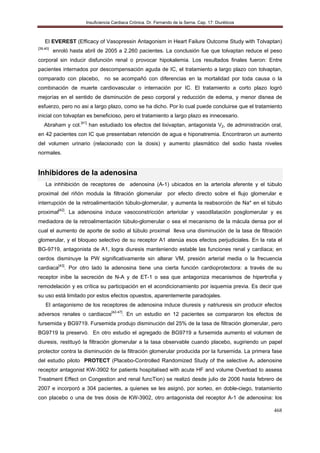 Insuficiencia Cardiaca Crónica. Dr. Fernando de la Serna. Cap. 17: Diuréticos
468
El EVEREST (Efficacy of Vasopressin Antagonism in Heart Failure Outcome Study with Tolvaptan)
[39,40]
enroló hasta abril de 2005 a 2.260 pacientes. La conclusión fue que tolvaptan reduce el peso
corporal sin inducir disfunción renal o provocar hipokalemia. Los resultados finales fueron: Entre
pacientes internados por descompensación aguda de IC, el tratamiento a largo plazo con tolvaptan,
comparado con placebo, no se acompañó con diferencias en la mortalidad por toda causa o la
combinación de muerte cardiovascular o internación por IC. El tratamiento a corto plazo logró
mejorías en el sentido de disminución de peso corporal y reducción de edema, y menor disnea de
esfuerzo, pero no asi a largo plazo, como se ha dicho. Por lo cual puede concluirse que el tratamiento
inicial con tolvaptan es beneficioso, pero el tratamiento a largo plazo es innecesario.
Abraham y col.[41]
han estudiado los efectos del lixivaptan, antagonista V2, de administración oral,
en 42 pacientes con IC que presentaban retención de agua e hiponatremia. Encontraron un aumento
del volumen urinario (relacionado con la dosis) y aumento plasmático del sodio hasta niveles
normales.
Inhibidores de la adenosina
La inhhibición de receptores de adenosina (A-1) ubicados en la arteriola aferente y el túbulo
proximal del riñón modula la filtración glomerular por efecto directo sobre el flujo glomerular e
interrupción de la retroalimentación túbulo-glomerular, y aumenta la reabsorción de Na* en el túbulo
proximal[42]
. La adenosina induce vasoconstricción arteriolar y vasodilatación posglomerular y es
mediadora de la retroalimentación túbulo-glomerular o sea el mecanismo de la mácula densa por el
cual el aumento de aporte de sodio al túbulo proximal lleva una disminución de la tasa de filtración
glomerular, y el bloqueo selectivo de su receptor A1 atenúa esos efectos perjudiciales. En la rata el
BG-9719, antagonista de A1, logra diuresis manteniendo estable las funciones renal y cardiaca; en
cerdos disminuye la PW significativamente sin alterar VM, presión arterial media o la frecuencia
cardiaca[43]
. Por otro lado la adenosina tiene una cierta función cardioprotectora: a través de su
receptor inibe la secreción de N-A y de ET-1 o sea que antagoniza mecanismos de hipertrofia y
remodelación y es crítica su participación en el acondicionamiento por isquemia previa. Es decir que
su uso está limitado por estos efectos opuestos, aparentemente paradojales.
El antagonismo de los receptores de adenosina induce diuresis y natriuresis sin producir efectos
adversos renales o cardiacos[42-47]
. En un estudio en 12 pacientes se compararon los efectos de
fursemida y BG9719. Fursemida produjo disminución del 25% de la tasa de filtración glomerular, pero
BG9719 la preservó. En otro estudio el agregado de BG9719 a fursemida aumento el volumen de
diuresis, restituyó la filtración glomerular a la tasa observable cuando placebo, sugiriendo un papel
protector contra la disminución de la filtración glomerular producida por la fursemida. La primera fase
del estudio piloto PROTECT (Placebo-Controlled Randomized Study of the selective A1 adenosine
receptor antagonist KW-3902 for patients hospitalised with acute HF and volume Overload to assess
Treatment Effect on Congestion and renal funcTion) se realizó desde julio de 2006 hasta febrero de
2007 e incorporó a 304 pacientes, a quienes se les asignó, por sorteo, en doble-ciego, tratamiento
con placebo o una de tres dosis de KW-3902, otro antagonista del receptor A-1 de adenosina: los
 