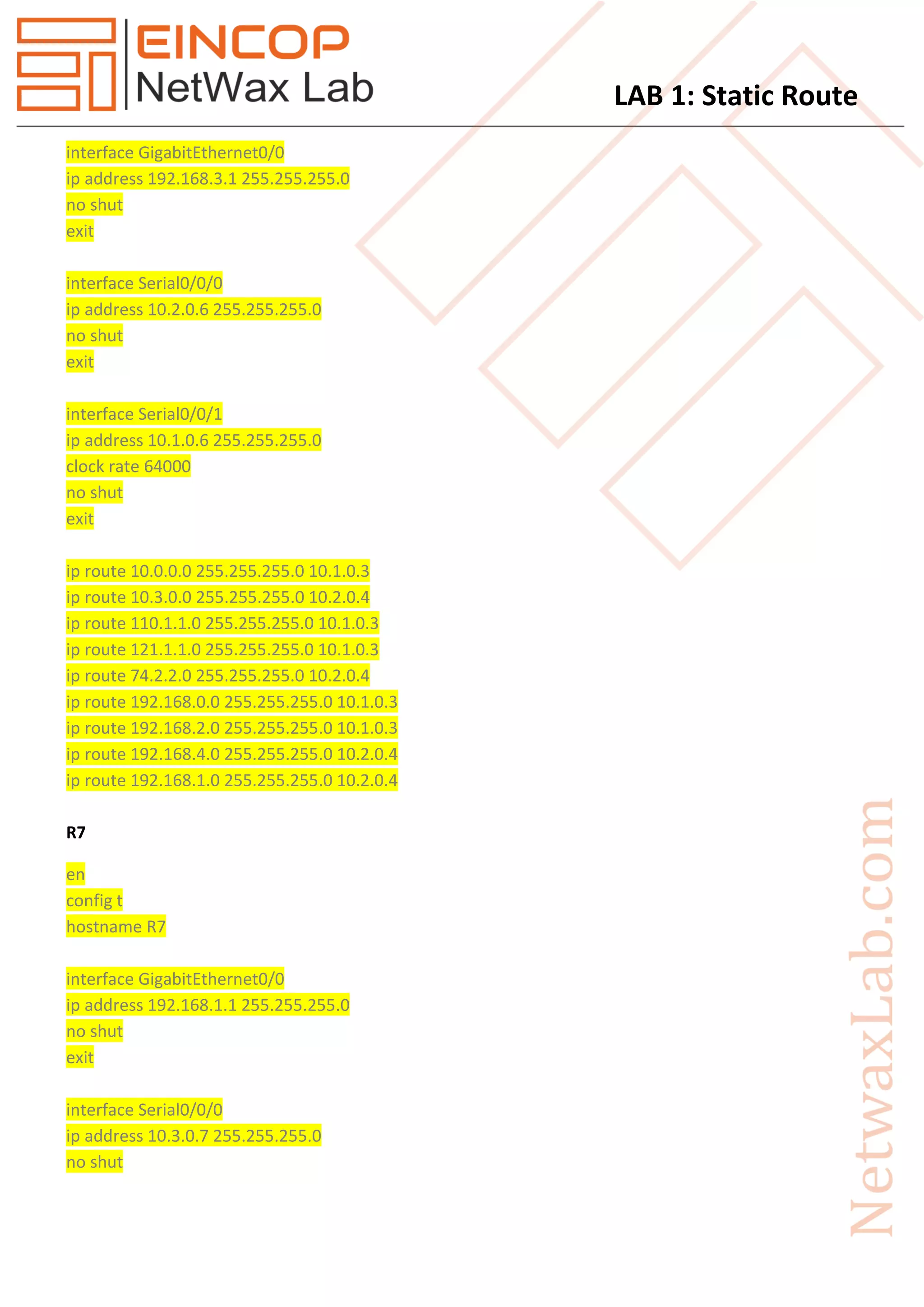 LAB 1: Static Route
interface GigabitEthernet0/0
ip address 192.168.3.1 255.255.255.0
no shut
exit
interface Serial0/0/0
ip address 10.2.0.6 255.255.255.0
no shut
exit
interface Serial0/0/1
ip address 10.1.0.6 255.255.255.0
clock rate 64000
no shut
exit
ip route 10.0.0.0 255.255.255.0 10.1.0.3
ip route 10.3.0.0 255.255.255.0 10.2.0.4
ip route 110.1.1.0 255.255.255.0 10.1.0.3
ip route 121.1.1.0 255.255.255.0 10.1.0.3
ip route 74.2.2.0 255.255.255.0 10.2.0.4
ip route 192.168.0.0 255.255.255.0 10.1.0.3
ip route 192.168.2.0 255.255.255.0 10.1.0.3
ip route 192.168.4.0 255.255.255.0 10.2.0.4
ip route 192.168.1.0 255.255.255.0 10.2.0.4
R7
en
config t
hostname R7
interface GigabitEthernet0/0
ip address 192.168.1.1 255.255.255.0
no shut
exit
interface Serial0/0/0
ip address 10.3.0.7 255.255.255.0
no shut
 