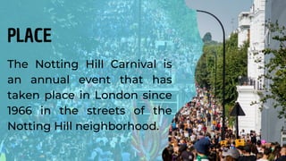 The Notting Hill Carnival is
an annual event that has
taken place in London since
1966 in the streets of the
Notting Hill neighborhood.
PLACE
 