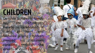 Carnival Sunday is family
day, the Children's
Parade is celebrated. It
starts at 9am and
features young children
dressed in costumes
parading through the
streets of West London.
CHILDREN
 