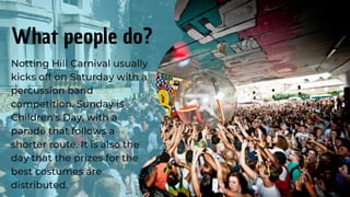 Notting Hill Carnival usually
kicks off on Saturday with a
percussion band
competition. Sunday is
Children's Day, with a
parade that follows a
shorter route. It is also the
day that the prizes for the
best costumes are
distributed.
What people do?
 