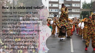 Notting Hill Carnival is held
over two or three days in
which this area is transformed
into a small Caribbean island.
People of different
nationalities gather with their
most striking costumes or
clothing and take to the
streets to dance and sing
Afro-Caribbean music, to
make their culture known.
How it is celebrated today?
 