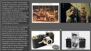 los hermanos Lumière comercializan
las placas autocromas, que permitían
obtener imágenes en color sin muchas
complicaciones, y que se basaban en
los principios de Maxwell. Su
popularidad se extendió hasta que, en
1928, el primer proceso Kodakcolor
puso al alcance de todos la posibilidad
de tomar fotografías en color sobre
soporte de 16 mm, el utilizado para
cinematografía amateur.
En 1913 Oskar Barnack, un empleado
de la firma alemana Leitz, ideó el
primer modelo de cámara compacta
para película de 35 mm, la UR-Leica.
Destinada para el cine, este prototipo
superó ampliamente su objetivo, ya
que su evolución determinó una de
las grandes influencias estéticas de la
fotografía moderna. Luego, en 1936
sale a la venta la primer cámara tipo
réflex de 35 mm, la Kine-Exacta,
similar a los modelos actuales.
 
