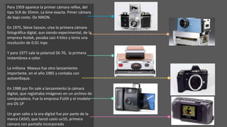 Para 1959 aparece la primer cámara reflex, del
tipo SLR de 35mm. La kine-exacta. Pimer cámara
de bajo costo. De NIKON.
En 1975, Steve Sasson, crea la primera cámara
fotográfica digtal, aun siendo experimental, de la
empresa Kodak, pesaba casi 4 kilos y tenia una
resolución de 0.01 mpx.
Y para 1977 sale la polariod SX-70, la primera
instantánea a color.
La miltona Maxxus fue otro lanzamiento
importante, en el año 1985 y contaba con
autoenfoque.
En 1988 por fin sale a lanzamiento la cámara
digital, que registraba imágenes en un archivo de
computadora. Fue la empresa FUJIX y el modelo
era DS-1P
Un gran salto a la era digital fue por parte de la
marca CASIO, que lanzó casio uv10, primera
cámara con pantalla incorporada
 