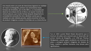 Una mezcla entre una serie de intenciones lograron en realidad
ver nacer a la fotografía, primero nos remontamos hasta
tiempos de Aristóteles, por el año 300 a.c, su necesidad por
observar los eclipses de sol, lo llevo a sin querer inventar la
cámara obscura, que mucho tiempo después despertaría la
curiosidad de Leonardo Da vinci, dándose cuenta que en
realidad con este método peculiar, podría encontrar la forma
de producir imágenes a escala e invertidas con su misma forma
Fue en 1663 cuando Robert Boyle descubriría que el
bromuro de plata seria esencial para el desarrollo del
primer intento de fotografía. y en 1700 por Thomas
Wedgwood, usando papel recubierto con bromuro de
plata y consiguió producir imágenes de siluetas de
hojas, cuadros y perfiles humanos muy tenues pero
significativos.
 
